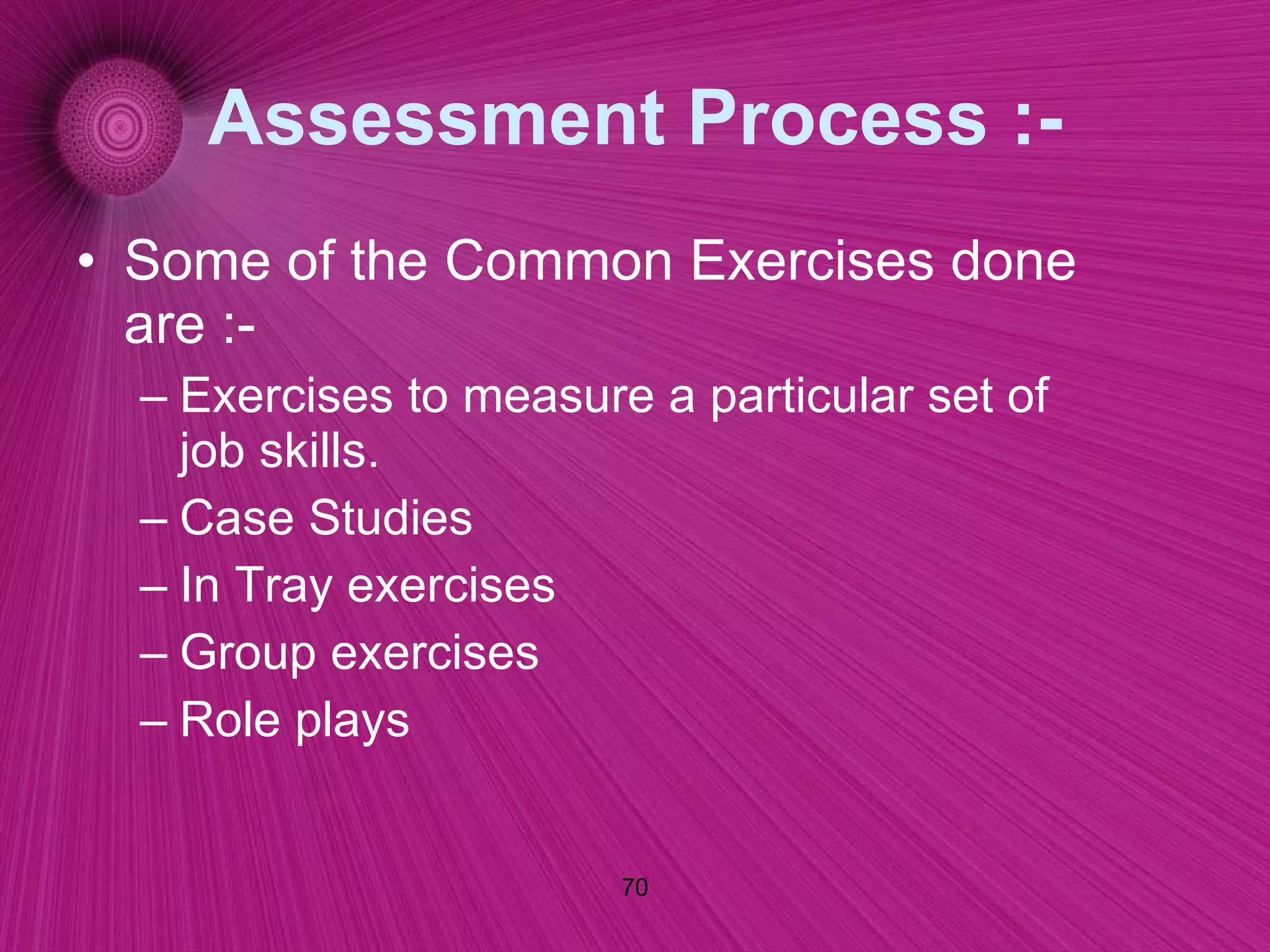 Assessment Process :- Some of the Common Exercises done are :- Exercises to measure a particular set of job skills. Case Studies In Tray exercises Group exercises Role plays 