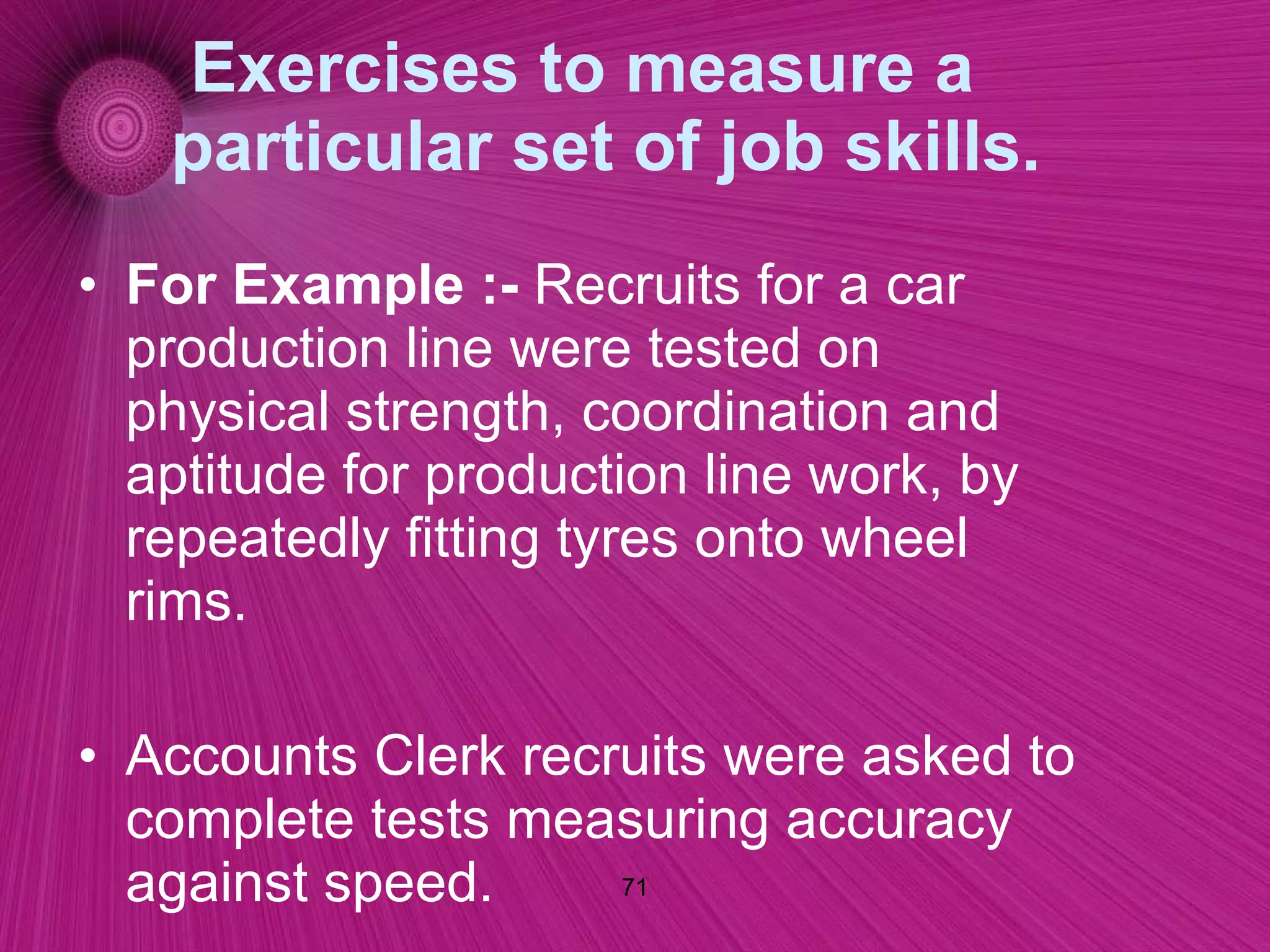 Exercises to measure a particular set of job skills. For Example :-  Recruits for a car production line were tested on physical strength, coordination and aptitude for production line work, by repeatedly fitting tyres onto wheel rims. Accounts Clerk recruits were asked to complete tests measuring accuracy against speed.  Tests may involve calculating hotel accounts, goods invoices, and vehicle mileage examples 