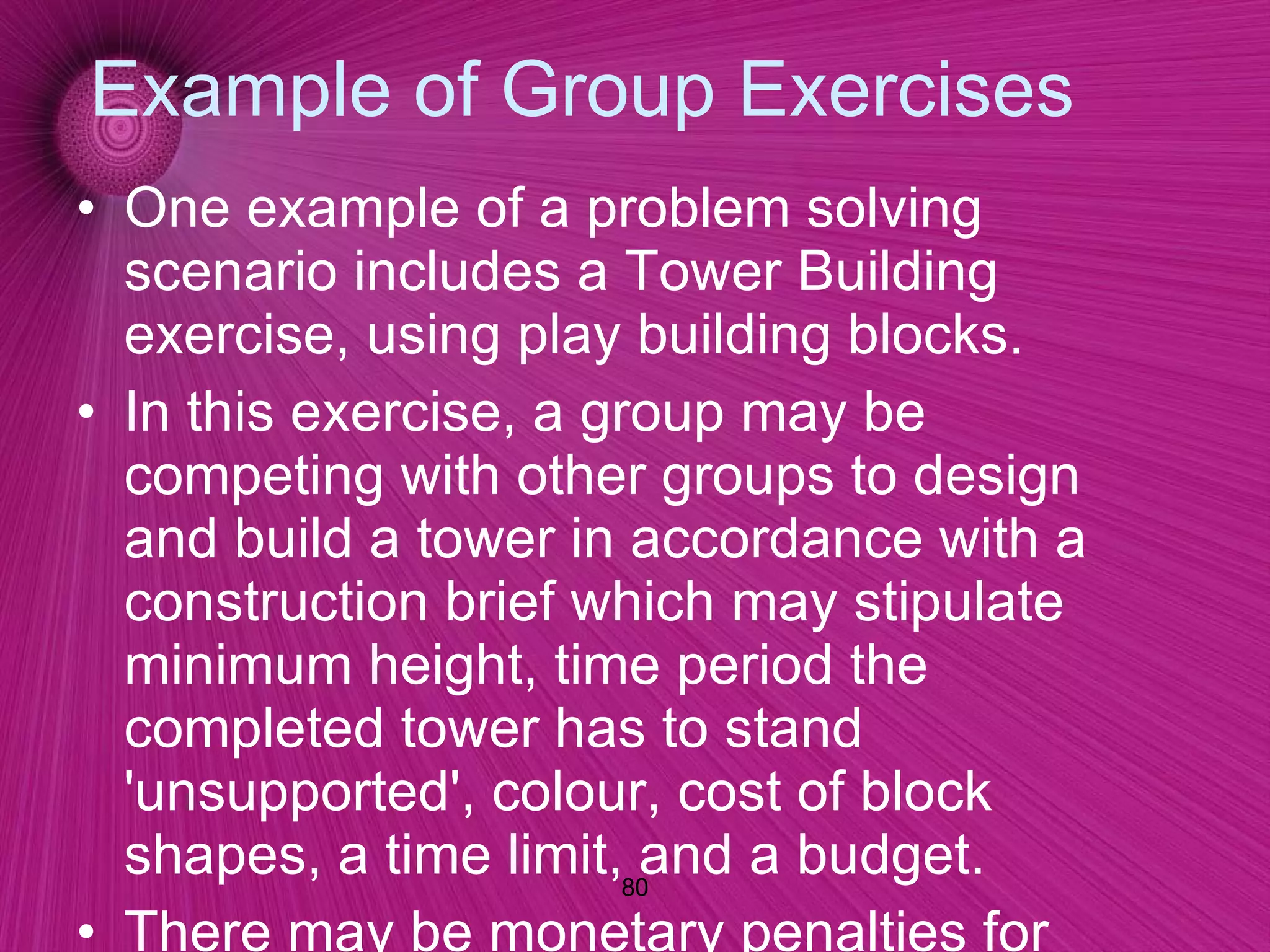 Example of Group Exercises One example of a problem solving scenario includes a Tower Building exercise, using play building blocks.  In this exercise, a group may be competing with other groups to design and build a tower in accordance with a construction brief which may stipulate minimum height, time period the completed tower has to stand 'unsupported', colour, cost of block shapes, a time limit, and a budget.  There may be monetary penalties for failing to reach particular aspects of the brief. Each group has access to a limited number of blocks.  