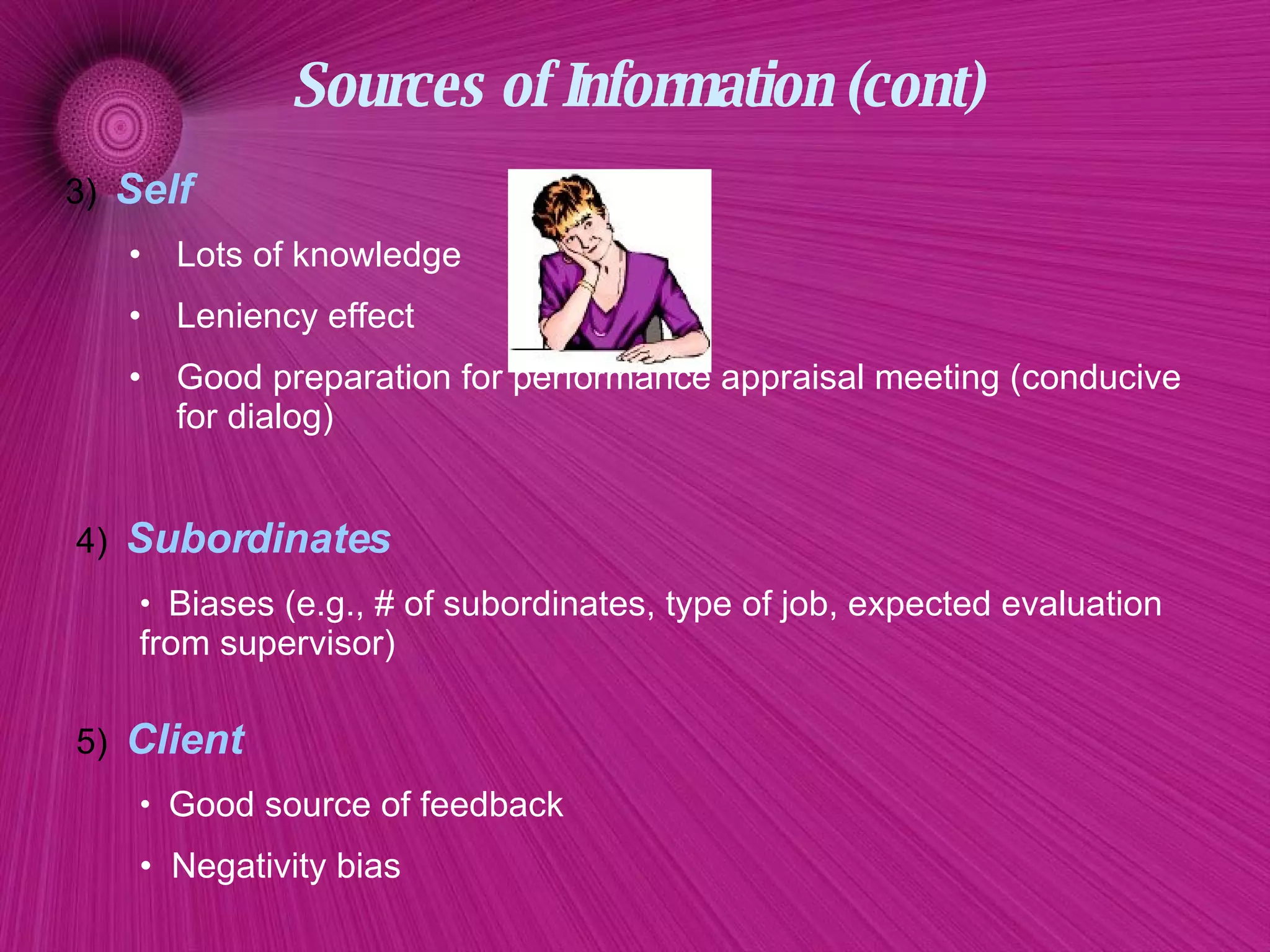 Sources of Information (cont) 3)   Self Lots of knowledge Leniency effect Good preparation for performance appraisal meeting (conducive for dialog)  4)   Subordinates  Biases (e.g., # of subordinates, type of job, expected evaluation from supervisor)  5)   Client Good source of feedback Negativity bias 