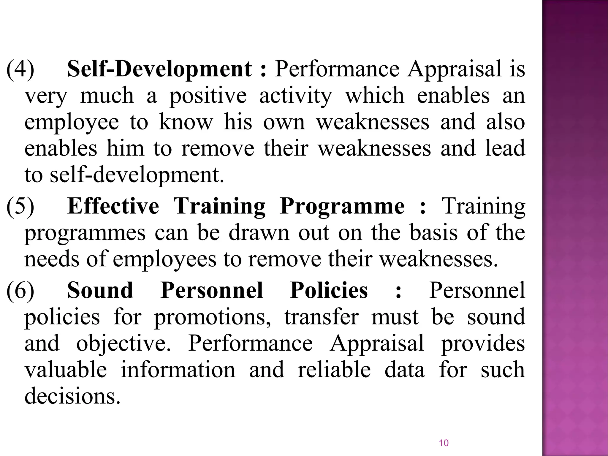 (4) Self-Development : Performance Appraisal is
very much a positive activity which enables an
employee to know his own weaknesses and also
enables him to remove their weaknesses and lead
to self-development.
(5) Effective Training Programme : Training
programmes can be drawn out on the basis of the
needs of employees to remove their weaknesses.
(6) Sound Personnel Policies : Personnel
policies for promotions, transfer must be sound
and objective. Performance Appraisal provides
valuable information and reliable data for such
decisions.
10

 