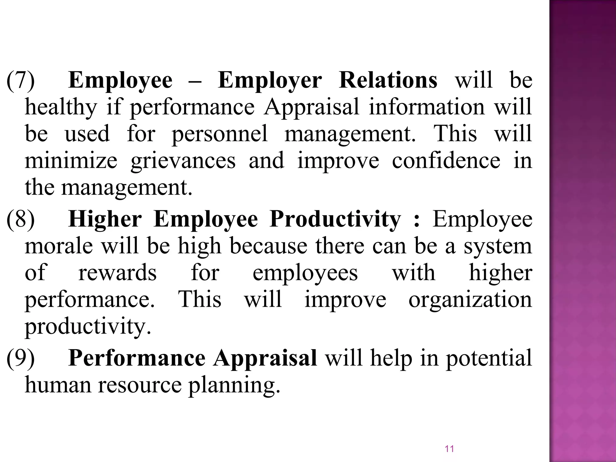 (7) Employee – Employer Relations will be
healthy if performance Appraisal information will
be used for personnel management. This will
minimize grievances and improve confidence in
the management.
(8) Higher Employee Productivity : Employee
morale will be high because there can be a system
of rewards for employees with higher
performance. This will improve organization
productivity.
(9) Performance Appraisal will help in potential
human resource planning.
11

 