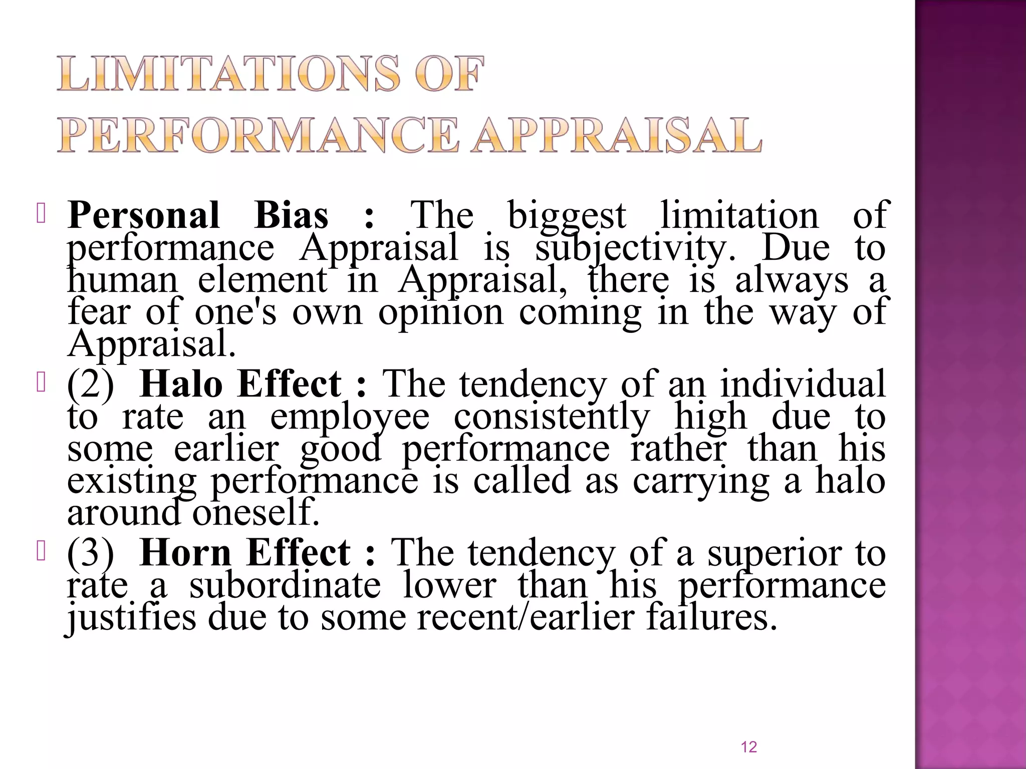 





Personal Bias : The biggest limitation of
performance Appraisal is subjectivity. Due to
human element in Appraisal, there is always a
fear of one's own opinion coming in the way of
Appraisal.
(2) Halo Effect : The tendency of an individual
to rate an employee consistently high due to
some earlier good performance rather than his
existing performance is called as carrying a halo
around oneself.
(3) Horn Effect : The tendency of a superior to
rate a subordinate lower than his performance
justifies due to some recent/earlier failures.
12

 