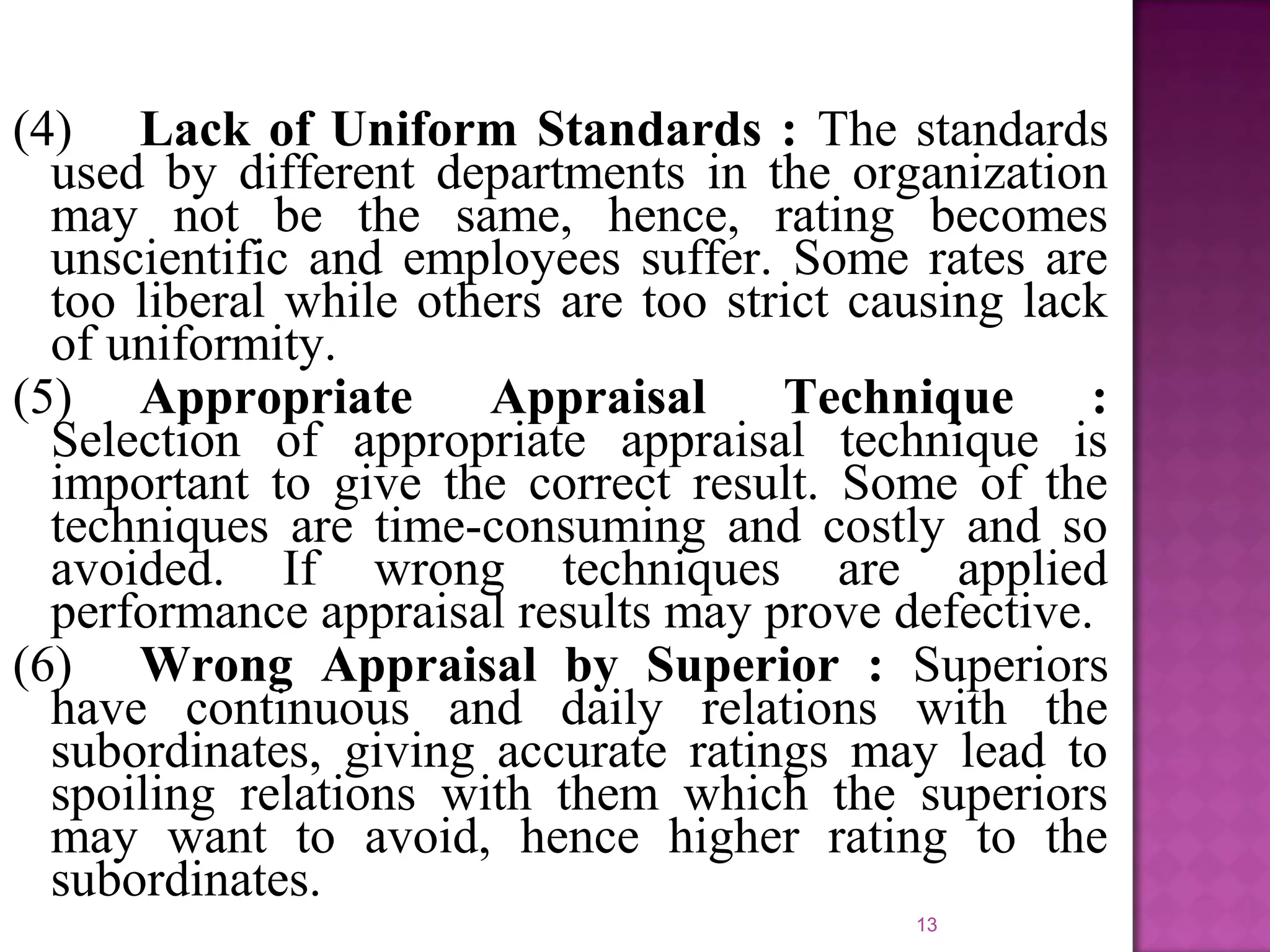 (4) Lack of Uniform Standards : The standards
used by different departments in the organization
may not be the same, hence, rating becomes
unscientific and employees suffer. Some rates are
too liberal while others are too strict causing lack
of uniformity.
(5) Appropriate
Appraisal
Technique
:
Selection of appropriate appraisal technique is
important to give the correct result. Some of the
techniques are time-consuming and costly and so
avoided. If wrong techniques are applied
performance appraisal results may prove defective.
(6) Wrong Appraisal by Superior : Superiors
have continuous and daily relations with the
subordinates, giving accurate ratings may lead to
spoiling relations with them which the superiors
may want to avoid, hence higher rating to the
subordinates.
13

 
