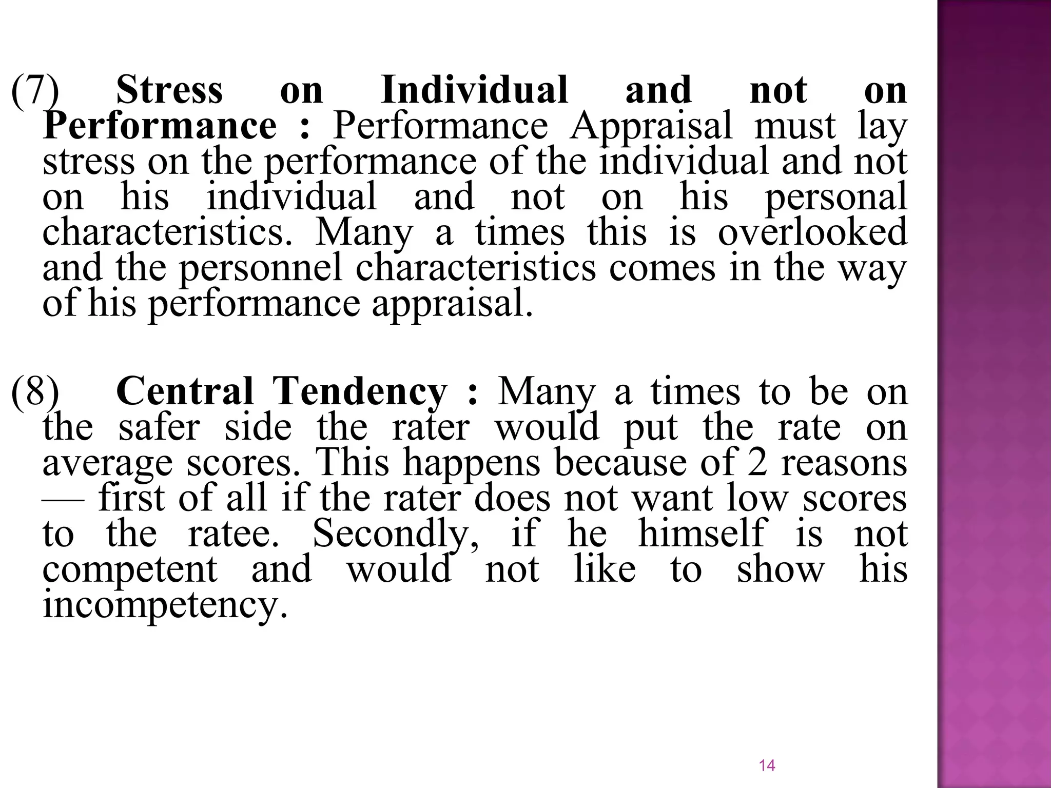 (7) Stress on Individual and not on
Performance : Performance Appraisal must lay
stress on the performance of the individual and not
on his individual and not on his personal
characteristics. Many a times this is overlooked
and the personnel characteristics comes in the way
of his performance appraisal.
(8) Central Tendency : Many a times to be on
the safer side the rater would put the rate on
average scores. This happens because of 2 reasons
— first of all if the rater does not want low scores
to the ratee. Secondly, if he himself is not
competent and would not like to show his
incompetency.

14

 