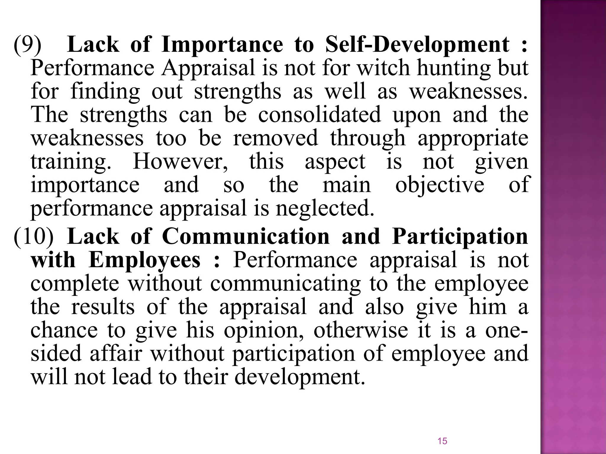 (9) Lack of Importance to Self-Development :
Performance Appraisal is not for witch hunting but
for finding out strengths as well as weaknesses.
The strengths can be consolidated upon and the
weaknesses too be removed through appropriate
training. However, this aspect is not given
importance and so the main objective of
performance appraisal is neglected.
(10) Lack of Communication and Participation
with Employees : Performance appraisal is not
complete without communicating to the employee
the results of the appraisal and also give him a
chance to give his opinion, otherwise it is a onesided affair without participation of employee and
will not lead to their development.
15

 