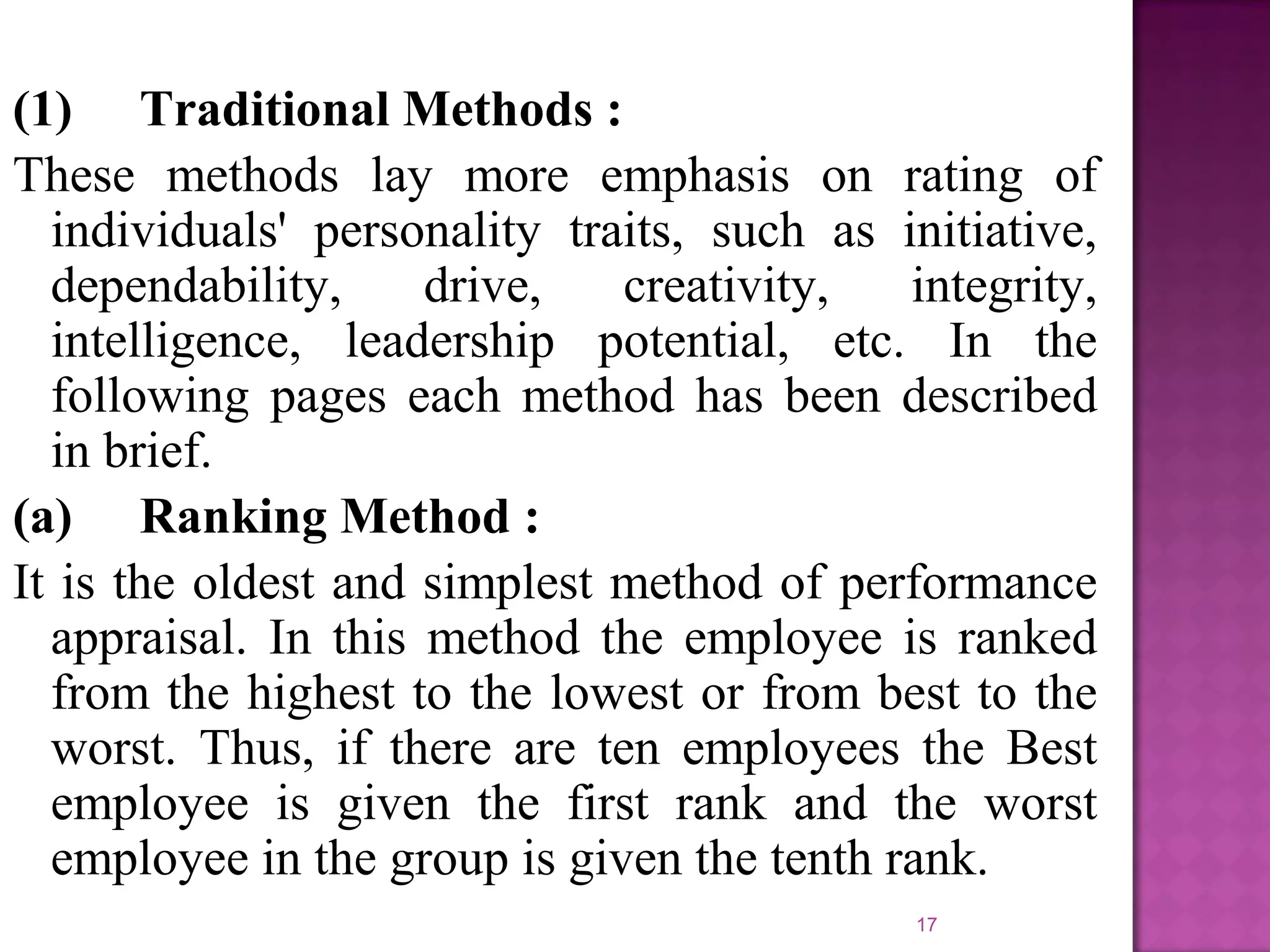 (1) Traditional Methods :
These methods lay more emphasis on rating of
individuals' personality traits, such as initiative,
dependability,
drive,
creativity,
integrity,
intelligence, leadership potential, etc. In the
following pages each method has been described
in brief.
(a) Ranking Method :
It is the oldest and simplest method of performance
appraisal. In this method the employee is ranked
from the highest to the lowest or from best to the
worst. Thus, if there are ten employees the Best
employee is given the first rank and the worst
employee in the group is given the tenth rank.
17

 