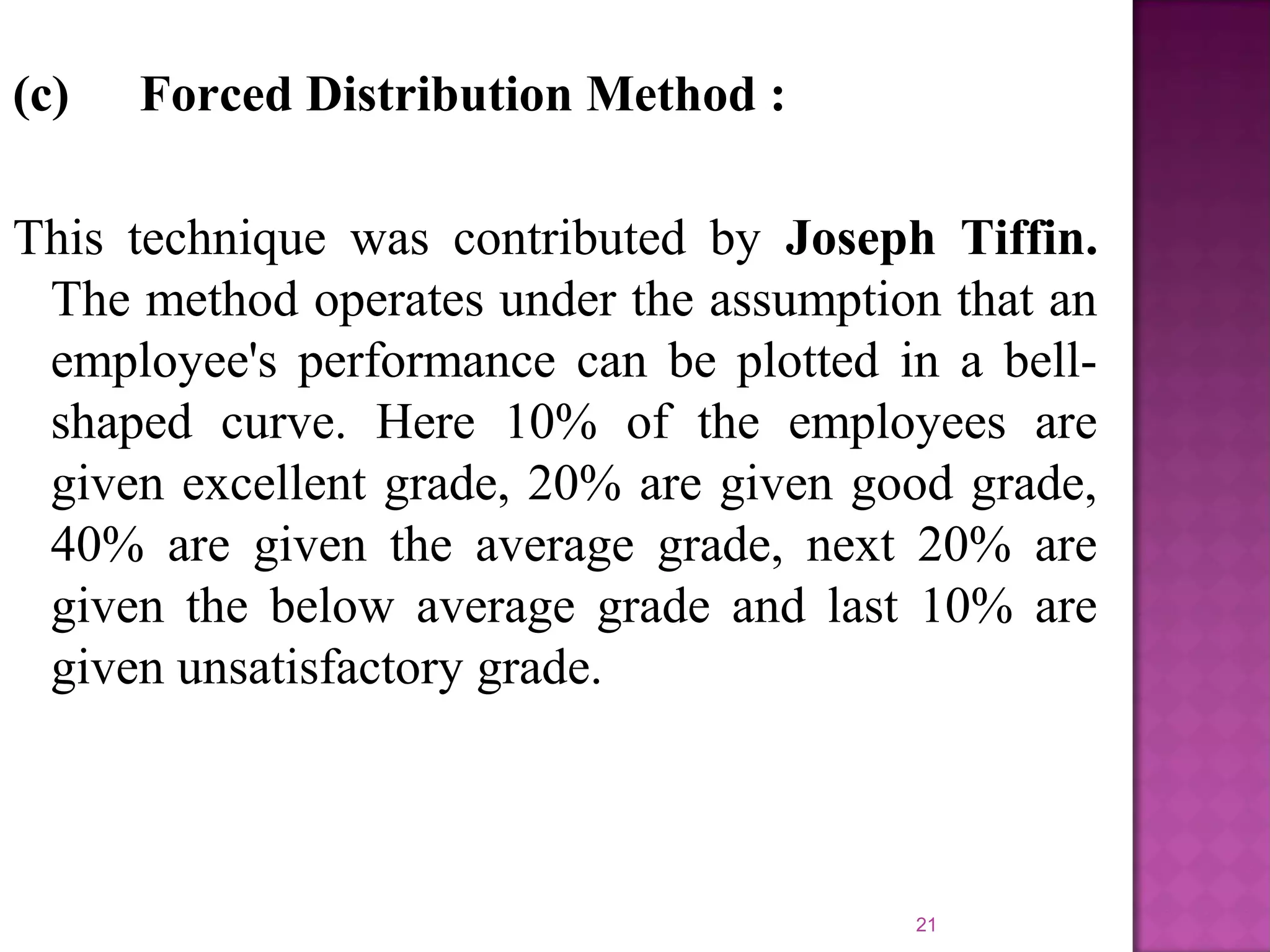 (c)

Forced Distribution Method :

This technique was contributed by Joseph Tiffin.
The method operates under the assumption that an
employee's performance can be plotted in a bellshaped curve. Here 10% of the employees are
given excellent grade, 20% are given good grade,
40% are given the average grade, next 20% are
given the below average grade and last 10% are
given unsatisfactory grade.

21

 