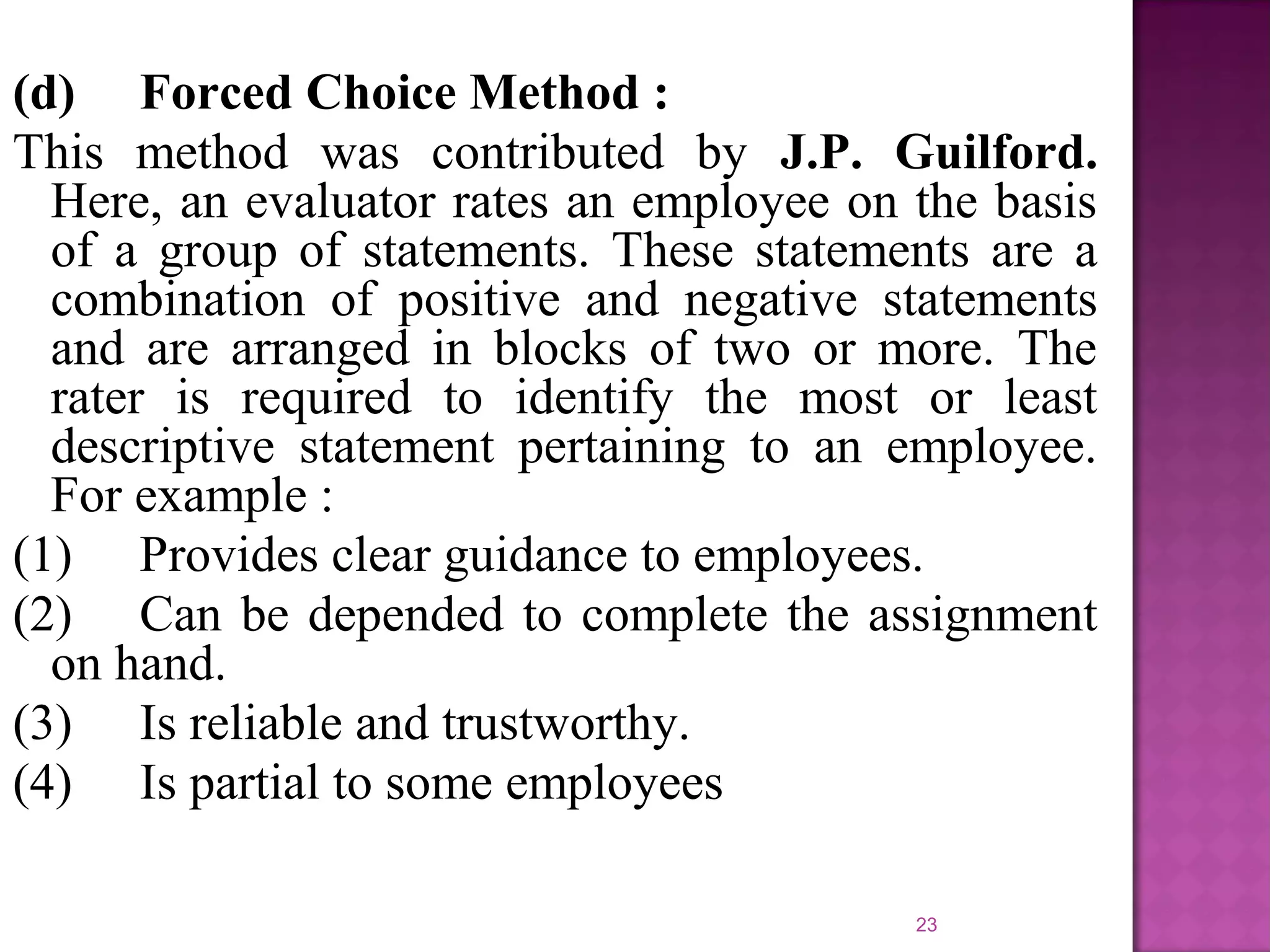 (d) Forced Choice Method :
This method was contributed by J.P. Guilford.
Here, an evaluator rates an employee on the basis
of a group of statements. These statements are a
combination of positive and negative statements
and are arranged in blocks of two or more. The
rater is required to identify the most or least
descriptive statement pertaining to an employee.
For example :
(1) Provides clear guidance to employees.
(2) Can be depended to complete the assignment
on hand.
(3) Is reliable and trustworthy.
(4) Is partial to some employees
23

 
