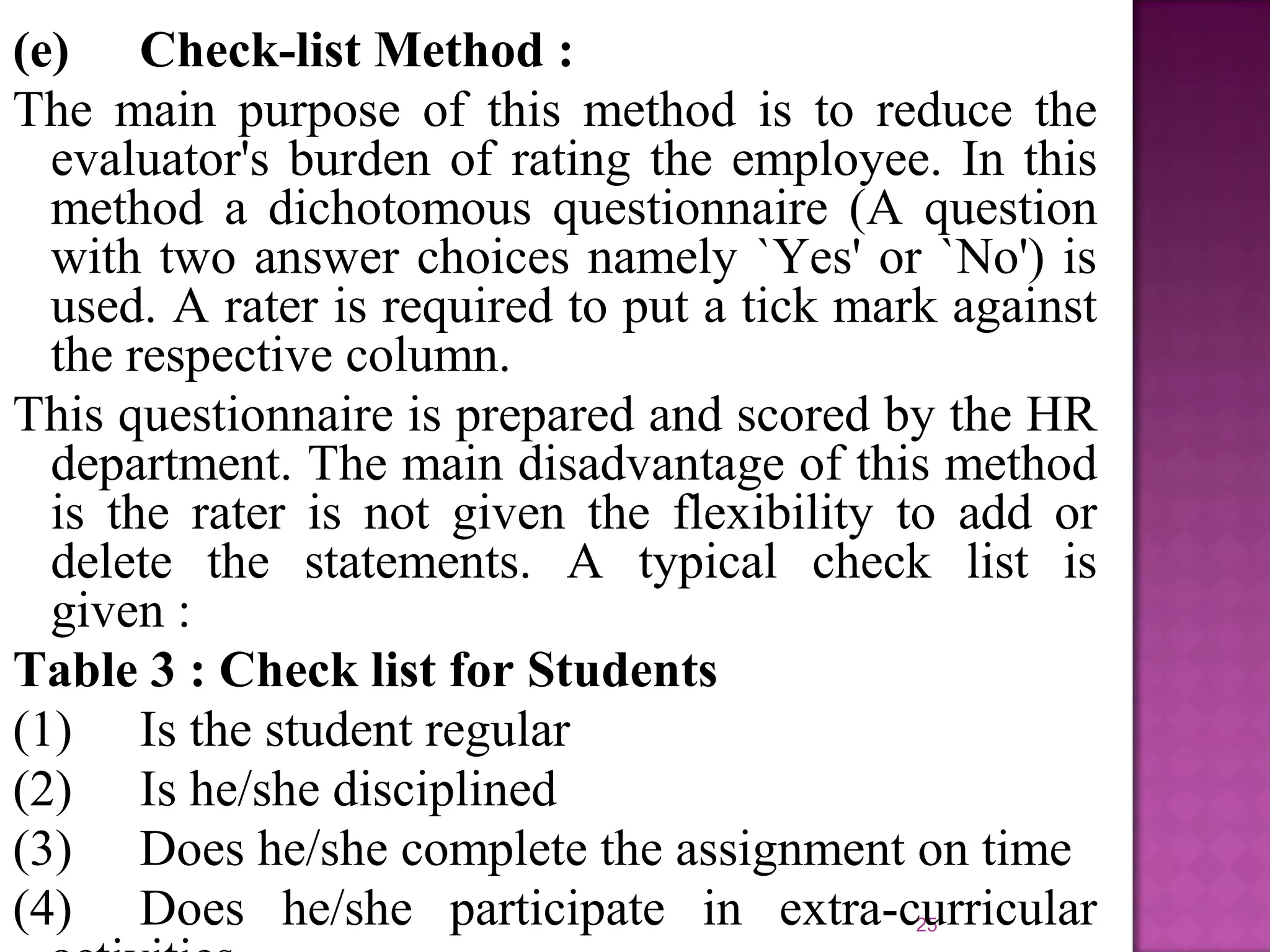 (e) Check-list Method :
The main purpose of this method is to reduce the
evaluator's burden of rating the employee. In this
method a dichotomous questionnaire (A question
with two answer choices namely `Yes' or `No') is
used. A rater is required to put a tick mark against
the respective column.
This questionnaire is prepared and scored by the HR
department. The main disadvantage of this method
is the rater is not given the flexibility to add or
delete the statements. A typical check list is
given :
Table 3 : Check list for Students
(1) Is the student regular
(2) Is he/she disciplined
(3) Does he/she complete the assignment on time
(4) Does he/she participate in extra-curricular
25

 