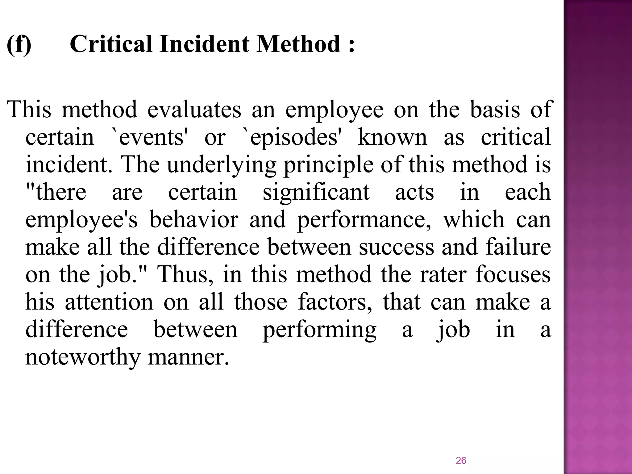 (f)

Critical Incident Method :

This method evaluates an employee on the basis of
certain `events' or `episodes' known as critical
incident. The underlying principle of this method is
"there are certain significant acts in each
employee's behavior and performance, which can
make all the difference between success and failure
on the job." Thus, in this method the rater focuses
his attention on all those factors, that can make a
difference between performing a job in a
noteworthy manner.

26

 
