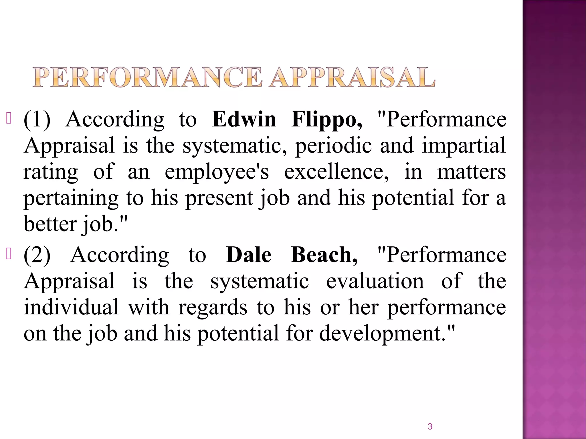 



(1) According to Edwin Flippo, "Performance
Appraisal is the systematic, periodic and impartial
rating of an employee's excellence, in matters
pertaining to his present job and his potential for a
better job."
(2) According to Dale Beach, "Performance
Appraisal is the systematic evaluation of the
individual with regards to his or her performance
on the job and his potential for development."

3

 