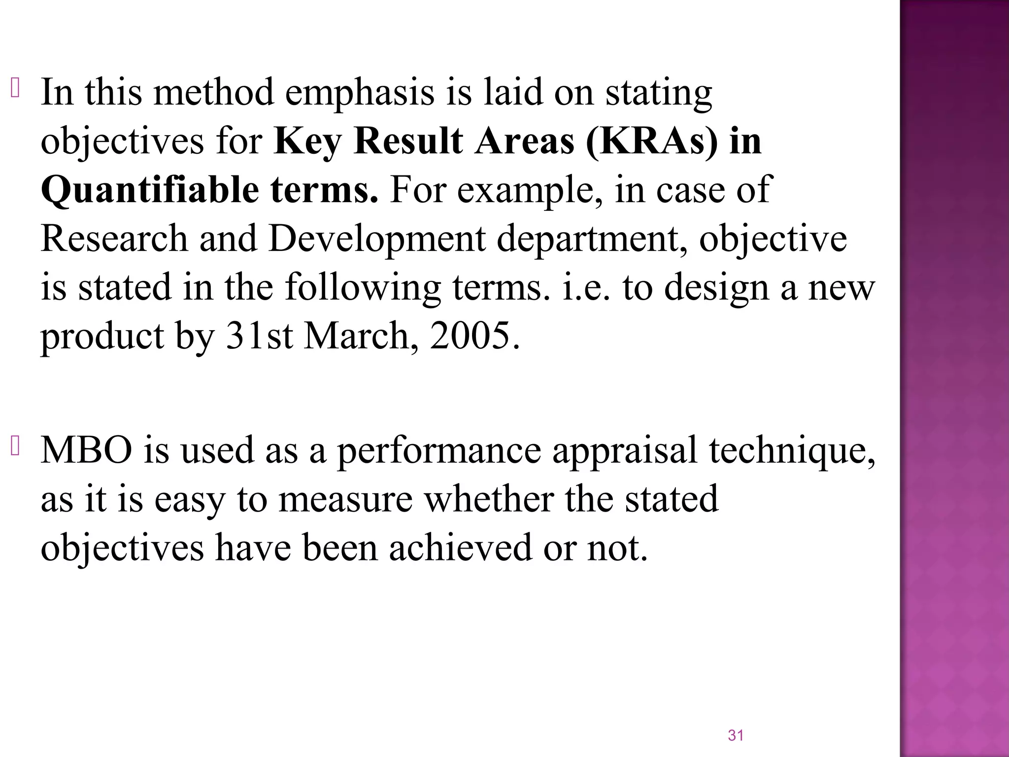 

In this method emphasis is laid on stating
objectives for Key Result Areas (KRAs) in
Quantifiable terms. For example, in case of
Research and Development department, objective
is stated in the following terms. i.e. to design a new
product by 31st March, 2005.



MBO is used as a performance appraisal technique,
as it is easy to measure whether the stated
objectives have been achieved or not.

31

 