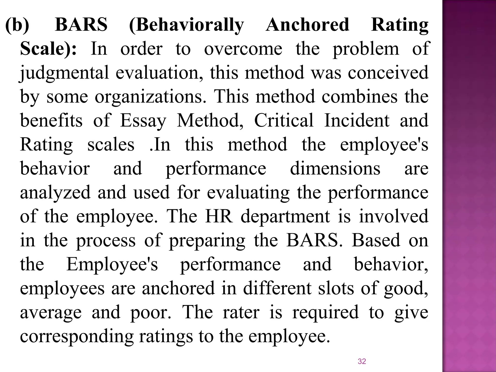 (b) BARS (Behaviorally Anchored Rating
Scale): In order to overcome the problem of
judgmental evaluation, this method was conceived
by some organizations. This method combines the
benefits of Essay Method, Critical Incident and
Rating scales .In this method the employee's
behavior and performance dimensions are
analyzed and used for evaluating the performance
of the employee. The HR department is involved
in the process of preparing the BARS. Based on
the Employee's performance and behavior,
employees are anchored in different slots of good,
average and poor. The rater is required to give
corresponding ratings to the employee.
32

 