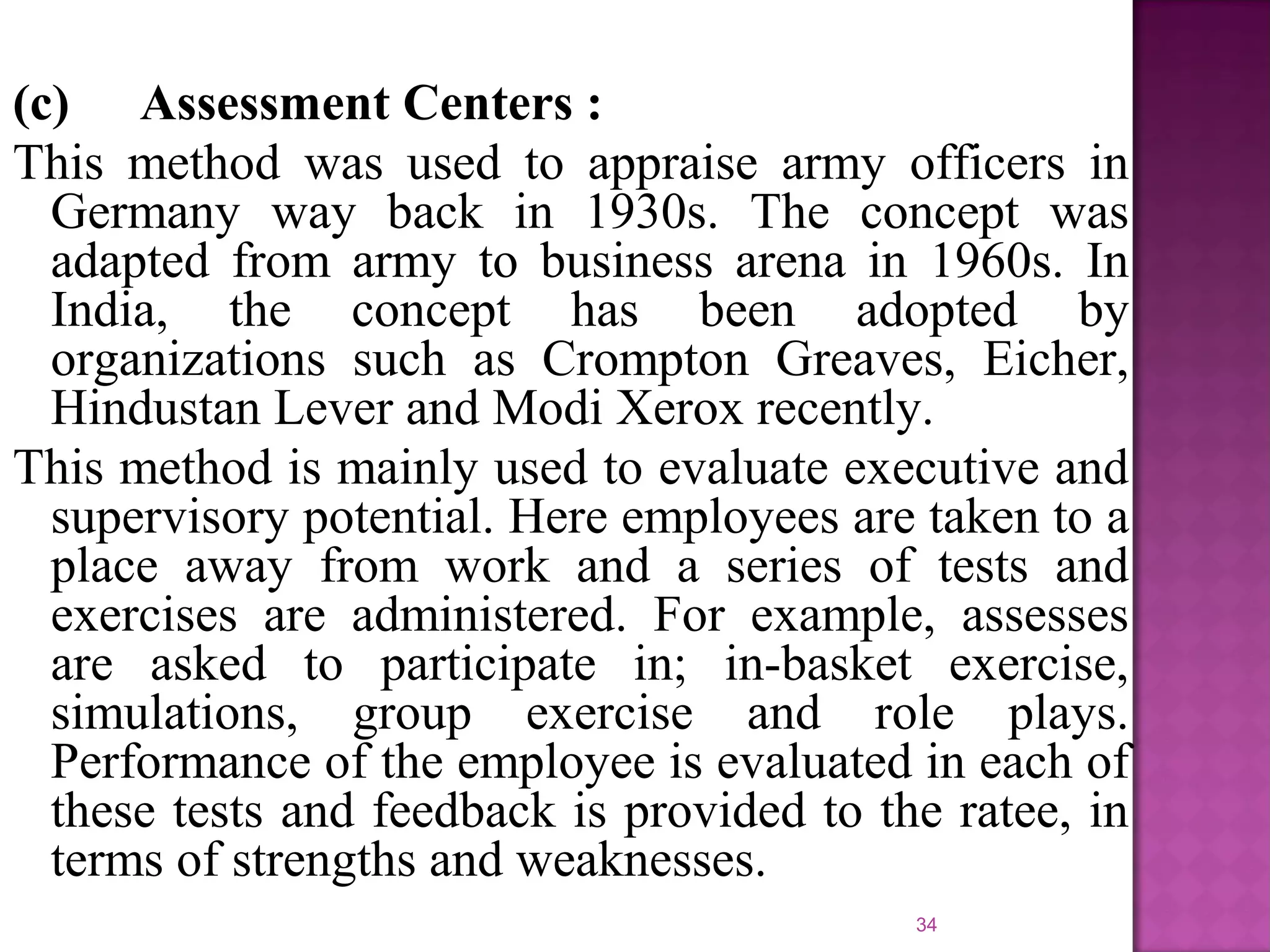 (c) Assessment Centers :
This method was used to appraise army officers in
Germany way back in 1930s. The concept was
adapted from army to business arena in 1960s. In
India, the concept has been adopted by
organizations such as Crompton Greaves, Eicher,
Hindustan Lever and Modi Xerox recently.
This method is mainly used to evaluate executive and
supervisory potential. Here employees are taken to a
place away from work and a series of tests and
exercises are administered. For example, assesses
are asked to participate in; in-basket exercise,
simulations, group exercise and role plays.
Performance of the employee is evaluated in each of
these tests and feedback is provided to the ratee, in
terms of strengths and weaknesses.
34

 