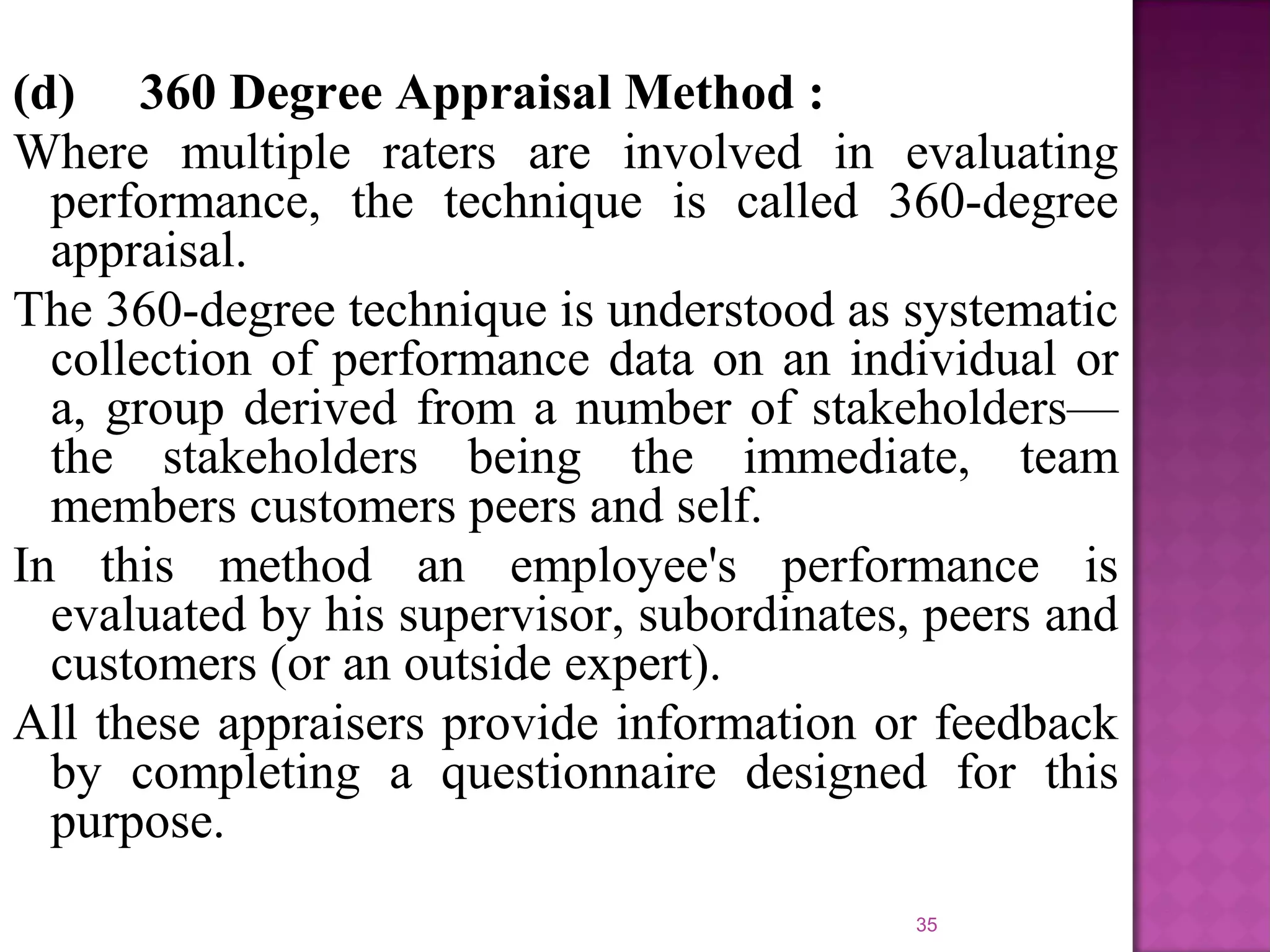 (d) 360 Degree Appraisal Method :
Where multiple raters are involved in evaluating
performance, the technique is called 360-degree
appraisal.
The 360-degree technique is understood as systematic
collection of performance data on an individual or
a, group derived from a number of stakeholders—
the stakeholders being the immediate, team
members customers peers and self.
In this method an employee's performance is
evaluated by his supervisor, subordinates, peers and
customers (or an outside expert).
All these appraisers provide information or feedback
by completing a questionnaire designed for this
purpose.
35

 