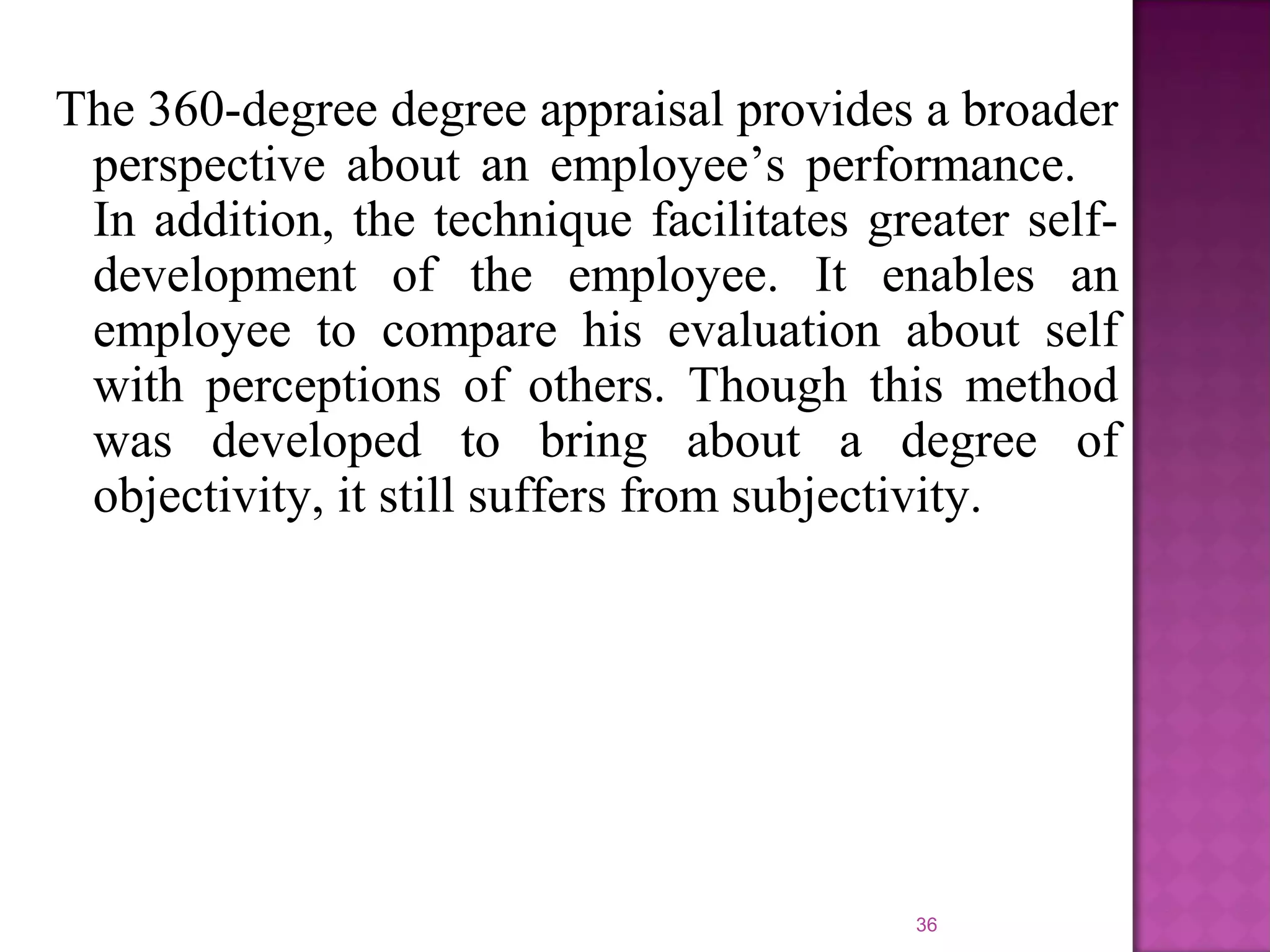 The 360-degree degree appraisal provides a broader
perspective about an employee’s performance.
In addition, the technique facilitates greater selfdevelopment of the employee. It enables an
employee to compare his evaluation about self
with perceptions of others. Though this method
was developed to bring about a degree of
objectivity, it still suffers from subjectivity.

36

 