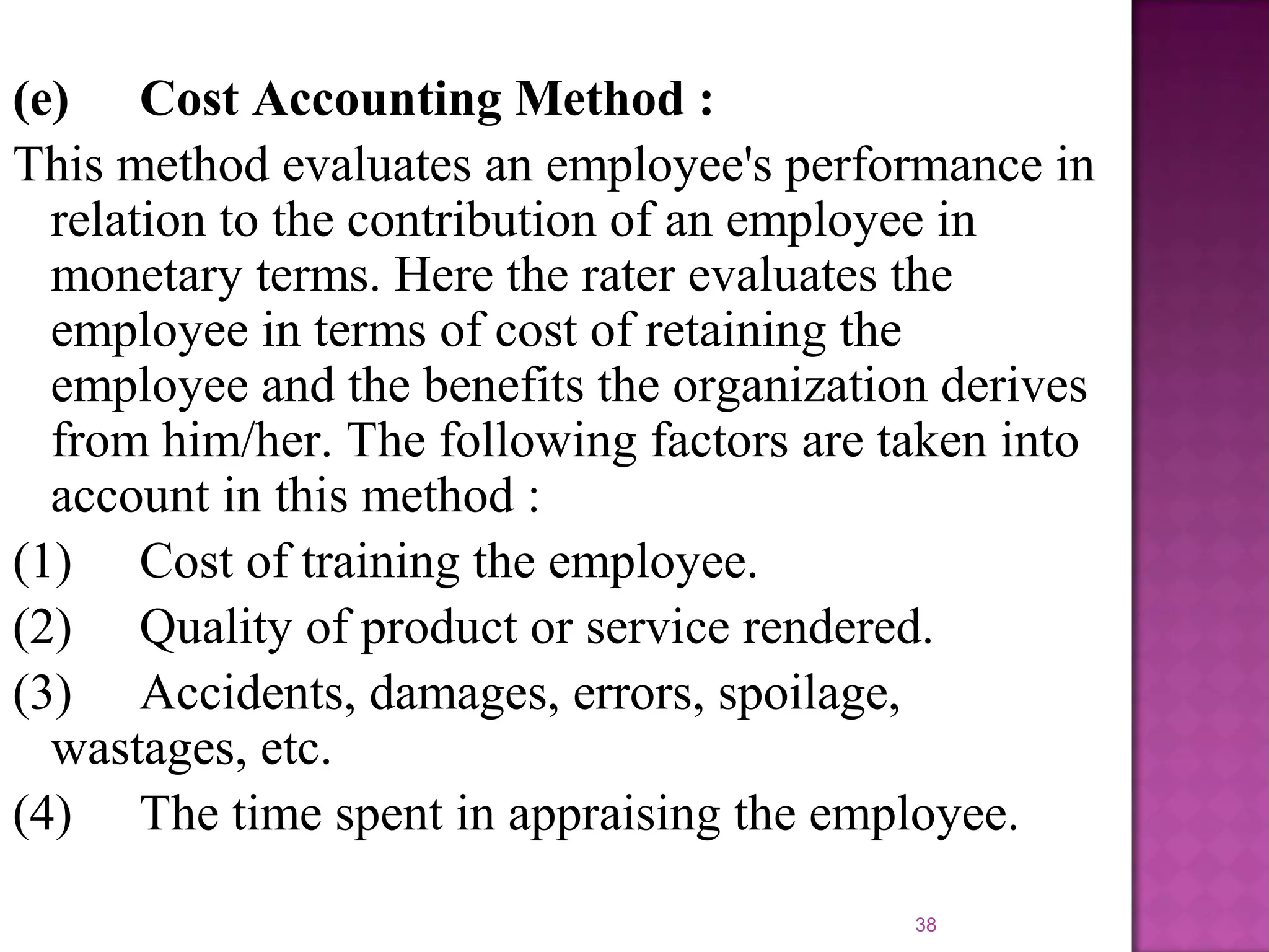 (e) Cost Accounting Method :
This method evaluates an employee's performance in
relation to the contribution of an employee in
monetary terms. Here the rater evaluates the
employee in terms of cost of retaining the
employee and the benefits the organization derives
from him/her. The following factors are taken into
account in this method :
(1) Cost of training the employee.
(2) Quality of product or service rendered.
(3) Accidents, damages, errors, spoilage,
wastages, etc.
(4) The time spent in appraising the employee.
38

 