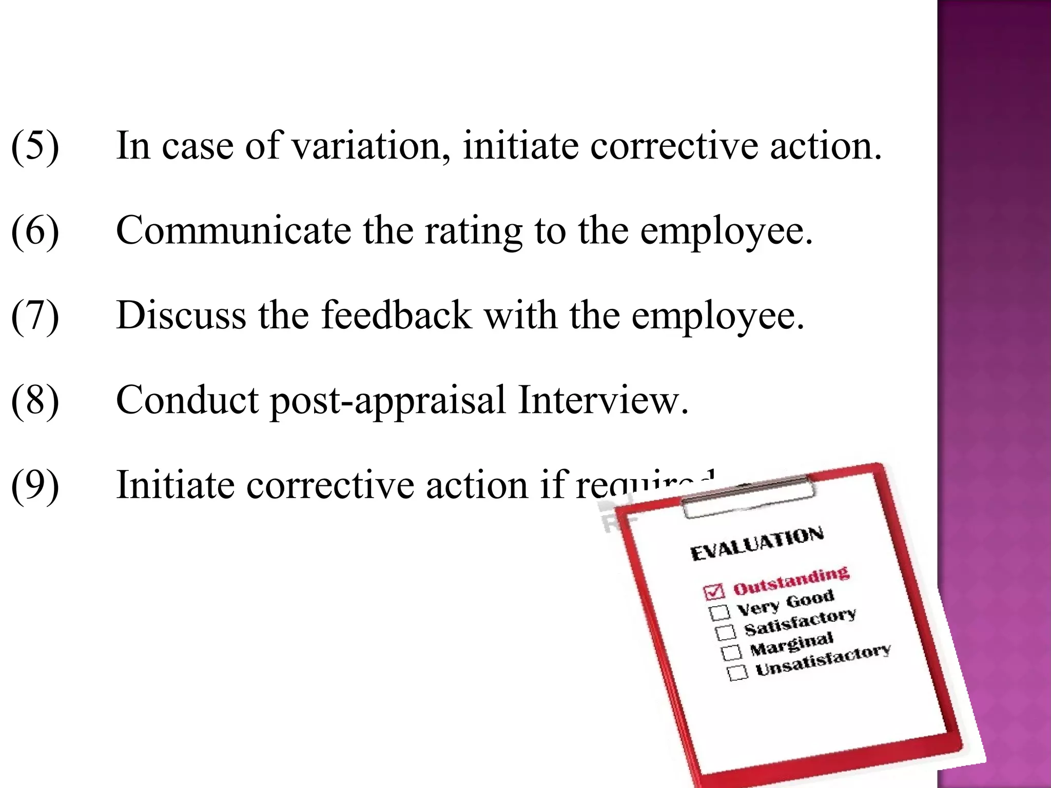 (5)

In case of variation, initiate corrective action.

(6)

Communicate the rating to the employee.

(7)

Discuss the feedback with the employee.

(8)

Conduct post-appraisal Interview.

(9)

Initiate corrective action if required.

5

 