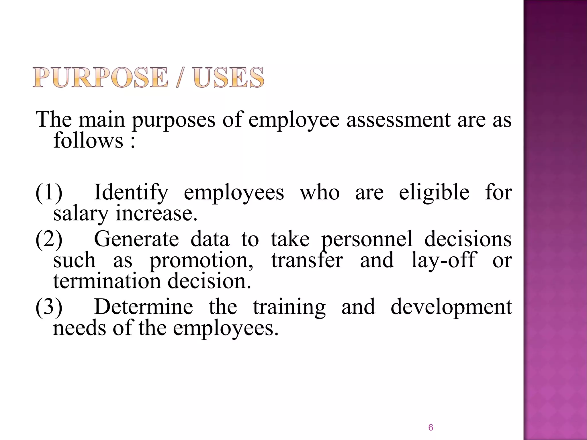 The main purposes of employee assessment are as
follows :
(1) Identify employees who are eligible for
salary increase.
(2) Generate data to take personnel decisions
such as promotion, transfer and lay-off or
termination decision.
(3) Determine the training and development
needs of the employees.

6

 