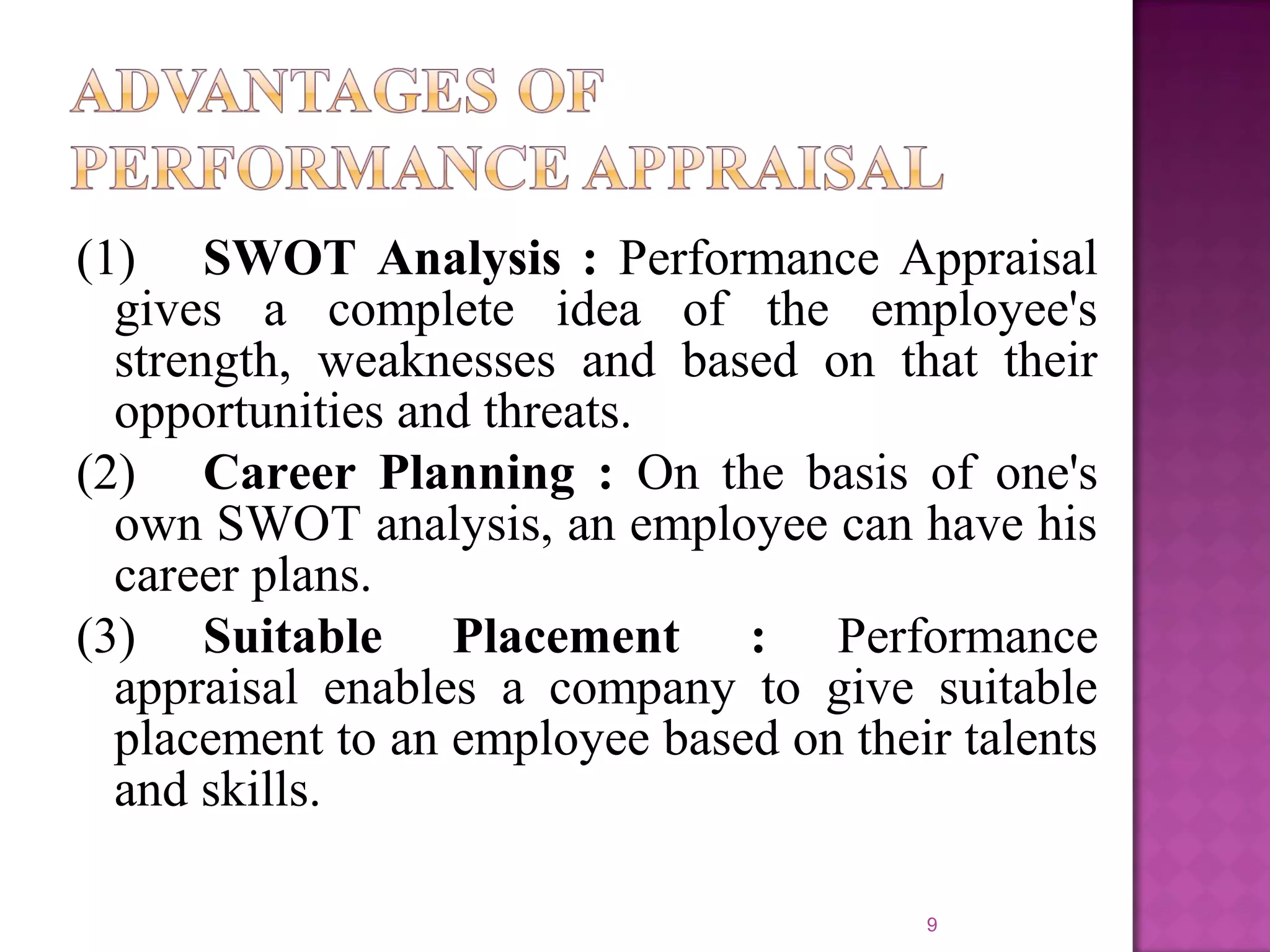 (1) SWOT Analysis : Performance Appraisal
gives a complete idea of the employee's
strength, weaknesses and based on that their
opportunities and threats.
(2) Career Planning : On the basis of one's
own SWOT analysis, an employee can have his
career plans.
(3) Suitable Placement : Performance
appraisal enables a company to give suitable
placement to an employee based on their talents
and skills.
9

 