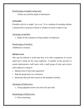 Disadvantages of graphic rating scale:
1) Does not yield the depth of information
c)Checklist
Checklist calls for a simple “yes or no”. It is a method of recording whether
a characteristic is present or absent or whether an action is taken or not.
Advantage of checklist
1. Helps for the evaluation of large number of employees.
Disadvantage of checklist:
1)Difficult to construct.
d)Field review
This may be utilized to avoid rater bias or to allow comparison of several
supervisor’s rating for the same employee. A member of the personal or
central administrative staff meets with a small group of rater and reviews
each employee’s rating to:
 Identify areas of inter-rater agreement
 Help the group arrive at a consensus
 Determine that each rater conceives the standards similarly.
Advantage of field review:
1. Group judgment seems to be more fair and valid
Disadvantage of field review:
1) Time consuming
 