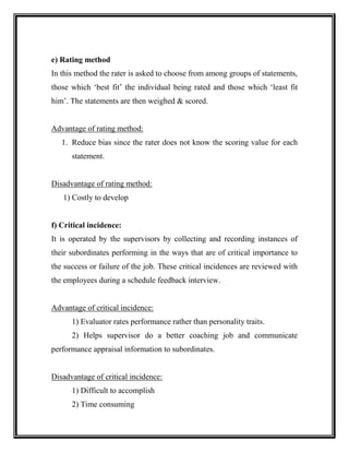 e) Rating method
In this method the rater is asked to choose from among groups of statements,
those which ‘best fit’ the individual being rated and those which ‘least fit
him’. The statements are then weighed & scored.
Advantage of rating method:
1. Reduce bias since the rater does not know the scoring value for each
statement.
Disadvantage of rating method:
1) Costly to develop
f) Critical incidence:
It is operated by the supervisors by collecting and recording instances of
their subordinates performing in the ways that are of critical importance to
the success or failure of the job. These critical incidences are reviewed with
the employees during a schedule feedback interview.
Advantage of critical incidence:
1) Evaluator rates performance rather than personality traits.
2) Helps supervisor do a better coaching job and communicate
performance appraisal information to subordinates.
Disadvantage of critical incidence:
1) Difficult to accomplish
2) Time consuming
 