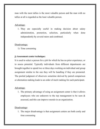 man with the most tallies is the most valuable person and the man with no
tallies at all is regarded as the least valuable person.
Advantage:
1. They are especially useful in making decision about salary
administration, promotion, selection, particularly when done
independently by several raters and combined.
Disadvantage:
1) Time consuming
j) Assessment center technique:
It is used to select a person for a job for which he has no prior experience, or
to assess potential. Typically individuals from different departments are
brought together to spend two or three days working on individual and group
assignment similar to the one they will be handling if they are promoted.
The pooled judgment of observers sometime derived by paired comparison
or alternation ranking loads to an order of merit ranking for each participant.
Advantage:
1. The primary advantage of using an assignment center is that it allows
employees who are unknown to the top management to be seen &
assessed, and this can improve morale in an organization.
Disadvantage:
1. The major disadvantage is that assignment centers are both costly and
time consuming
 