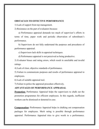 OBSTACLES TO EFFECTIVE PERFORMANCE
1) Lack of support from top management.
2) Resistance on the part of evaluators because:
a) Performance appraisal demands too much of supervisor’s efforts in
terms of time, paper work and periodic observation of subordinate’s
performance.
b) Supervisors do not fully understand the purposes and procedures of
performance appraisal.
c) Supervisors lack skills in appraisal techniques.
d) Performance appraisal is not perceived as being productive.
3) Evaluator biases and rating errors, which result in unreliable and invalid
ratings.
4) Lack of clear, objective standards of performance.
5) Failure to communicate purposes and results of performance appraisal to
employees.
6) Lack of suitable appraisal tool.
7) Failure to police the appraisal procedure effectively.
ADVANTAGES OF PERFORMANCE APPRAISAL
Promotion: Performance Appraisal helps the supervisors to chalk out the
promotion programmes for efficient employees. In this regards, inefficient
workers can be dismissed or demoted in case.
Compensation: Performance Appraisal helps in chalking out compensation
packages for employees. Merit rating is possible through performance
appraisal. Performance Appraisal tries to give worth to a performance.
 