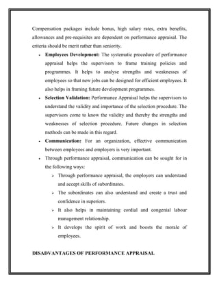 Compensation packages include bonus, high salary rates, extra benefits,
allowances and pre-requisites are dependent on performance appraisal. The
criteria should be merit rather than seniority.
 Employees Development: The systematic procedure of performance
appraisal helps the supervisors to frame training policies and
programmes. It helps to analyse strengths and weaknesses of
employees so that new jobs can be designed for efficient employees. It
also helps in framing future development programmes.
 Selection Validation: Performance Appraisal helps the supervisors to
understand the validity and importance of the selection procedure. The
supervisors come to know the validity and thereby the strengths and
weaknesses of selection procedure. Future changes in selection
methods can be made in this regard.
 Communication: For an organization, effective communication
between employees and employers is very important.
 Through performance appraisal, communication can be sought for in
the following ways:
 Through performance appraisal, the employers can understand
and accept skills of subordinates.
 The subordinates can also understand and create a trust and
confidence in superiors.
 It also helps in maintaining cordial and congenial labour
management relationship.
 It develops the spirit of work and boosts the morale of
employees.
DISADVANTAGES OF PERFORMANCE APPRAISAL
 