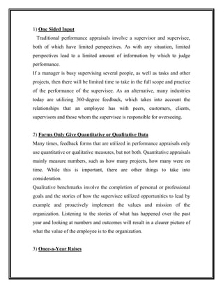 1) One Sided Input
Traditional performance appraisals involve a supervisor and supervisee,
both of which have limited perspectives. As with any situation, limited
perspectives lead to a limited amount of information by which to judge
performance.
If a manager is busy supervising several people, as well as tasks and other
projects, then there will be limited time to take in the full scope and practice
of the performance of the supervisee. As an alternative, many industries
today are utilizing 360-degree feedback, which takes into account the
relationships that an employee has with peers, customers, clients,
supervisors and those whom the supervisee is responsible for overseeing.
2) Forms Only Give Quantitative or Qualitative Data
Many times, feedback forms that are utilized in performance appraisals only
use quantitative or qualitative measures, but not both. Quantitative appraisals
mainly measure numbers, such as how many projects, how many were on
time. While this is important, there are other things to take into
consideration.
Qualitative benchmarks involve the completion of personal or professional
goals and the stories of how the supervisee utilized opportunities to lead by
example and proactively implement the values and mission of the
organization. Listening to the stories of what has happened over the past
year and looking at numbers and outcomes will result in a clearer picture of
what the value of the employee is to the organization.
3) Once-a-Year Raises
 