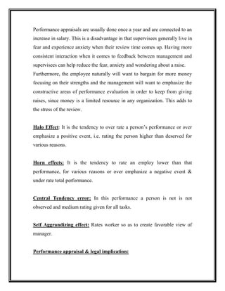 Performance appraisals are usually done once a year and are connected to an
increase in salary. This is a disadvantage in that supervisees generally live in
fear and experience anxiety when their review time comes up. Having more
consistent interaction when it comes to feedback between management and
supervisees can help reduce the fear, anxiety and wondering about a raise.
Furthermore, the employee naturally will want to bargain for more money
focusing on their strengths and the management will want to emphasize the
constructive areas of performance evaluation in order to keep from giving
raises, since money is a limited resource in any organization. This adds to
the stress of the review.
Halo Effect: It is the tendency to over rate a person’s performance or over
emphasize a positive event, i.e. rating the person higher than deserved for
various reasons.
Horn effects: It is the tendency to rate an employ lower than that
performance, for various reasons or over emphasize a negative event &
under rate total performance.
Central Tendency error: In this performance a person is not is not
observed and medium rating given for all tasks.
Self Aggrandizing effect: Rates worker so as to create favorable view of
manager.
Performance appraisal & legal implication:
 