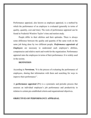Performance appraisal, also known as employee appraisal, is a method by
which the performance of an employee is evaluated (generally in terms of
quality, quantity, cost and time). The roots of performance appraisal can be
found in Frederick Winslow Taylor 's time and motion study.
People differ in their abilities and their aptitudes. There is always
some difference between the quality and quantity of the same work on the
same job being done by two different people. Performance appraisals of
Employees are necessary to understand each employee’s abilities,
competencies and relative merit and worth for the organization. Performance
appraisal rates the employees in terms of their performance. It is widely used
in the society.
DEFINITION
According to Newstrom, “It is the process of evaluating the performance of
employees, sharing that information with them and searching for ways to
improve their performance’’.
A performance appraisal (PA) is a systematic and periodic process that
assesses an individual employee’s job performance and productivity in
relation to certain pre-established criteria and organizational objectives.
OBJECTIVES OF PERFORMANCE APPRAISAL
 