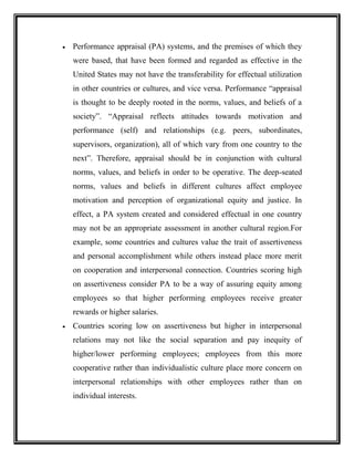  Performance appraisal (PA) systems, and the premises of which they
were based, that have been formed and regarded as effective in the
United States may not have the transferability for effectual utilization
in other countries or cultures, and vice versa. Performance “appraisal
is thought to be deeply rooted in the norms, values, and beliefs of a
society”. “Appraisal reflects attitudes towards motivation and
performance (self) and relationships (e.g. peers, subordinates,
supervisors, organization), all of which vary from one country to the
next”. Therefore, appraisal should be in conjunction with cultural
norms, values, and beliefs in order to be operative. The deep-seated
norms, values and beliefs in different cultures affect employee
motivation and perception of organizational equity and justice. In
effect, a PA system created and considered effectual in one country
may not be an appropriate assessment in another cultural region.For
example, some countries and cultures value the trait of assertiveness
and personal accomplishment while others instead place more merit
on cooperation and interpersonal connection. Countries scoring high
on assertiveness consider PA to be a way of assuring equity among
employees so that higher performing employees receive greater
rewards or higher salaries.
 Countries scoring low on assertiveness but higher in interpersonal
relations may not like the social separation and pay inequity of
higher/lower performing employees; employees from this more
cooperative rather than individualistic culture place more concern on
interpersonal relationships with other employees rather than on
individual interests.
 
