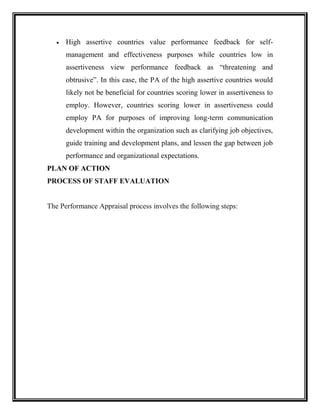  High assertive countries value performance feedback for self-
management and effectiveness purposes while countries low in
assertiveness view performance feedback as “threatening and
obtrusive”. In this case, the PA of the high assertive countries would
likely not be beneficial for countries scoring lower in assertiveness to
employ. However, countries scoring lower in assertiveness could
employ PA for purposes of improving long-term communication
development within the organization such as clarifying job objectives,
guide training and development plans, and lessen the gap between job
performance and organizational expectations.
PLAN OF ACTION
PROCESS OF STAFF EVALUATION
The Performance Appraisal process involves the following steps:
 