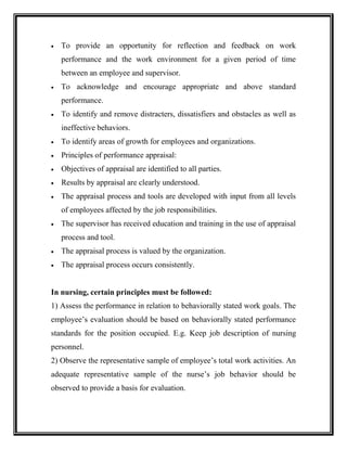 To provide an opportunity for reflection and feedback on work
performance and the work environment for a given period of time
between an employee and supervisor.
 To acknowledge and encourage appropriate and above standard
performance.
 To identify and remove distracters, dissatisfiers and obstacles as well as
ineffective behaviors.
 To identify areas of growth for employees and organizations.
 Principles of performance appraisal:
 Objectives of appraisal are identified to all parties.
 Results by appraisal are clearly understood.
 The appraisal process and tools are developed with input from all levels
of employees affected by the job responsibilities.
 The supervisor has received education and training in the use of appraisal
process and tool.
 The appraisal process is valued by the organization.
 The appraisal process occurs consistently.
In nursing, certain principles must be followed:
1) Assess the performance in relation to behaviorally stated work goals. The
employee’s evaluation should be based on behaviorally stated performance
standards for the position occupied. E.g. Keep job description of nursing
personnel.
2) Observe the representative sample of employee’s total work activities. An
adequate representative sample of the nurse’s job behavior should be
observed to provide a basis for evaluation.
 
