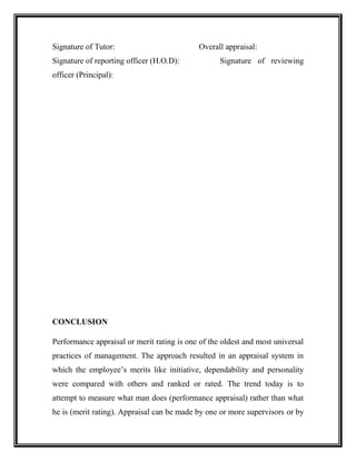 Signature of Tutor: Overall appraisal:
Signature of reporting officer (H.O.D): Signature of reviewing
officer (Principal):
CONCLUSION
Performance appraisal or merit rating is one of the oldest and most universal
practices of management. The approach resulted in an appraisal system in
which the employee’s merits like initiative, dependability and personality
were compared with others and ranked or rated. The trend today is to
attempt to measure what man does (performance appraisal) rather than what
he is (merit rating). Appraisal can be made by one or more supervisors or by
 