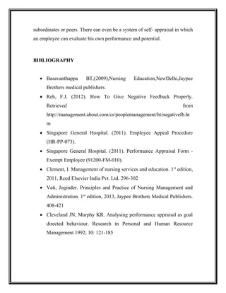 subordinates or peers. There can even be a system of self- appraisal in which
an employee can evaluate his own performance and potential.
BIBLIOGRAPHY
 Basavanthappa BT,(2009),Nursing Education,NewDelhi,Jaypee
Brothers medical publishers.
 Reh, F.J. (2012). How To Give Negative Feedback Properly.
Retrieved from
http://management.about.com/cs/peoplemanagement/ht/negativefb.ht
m
 Singapore General Hospital. (2011). Employee Appeal Procedure
(HR-PP-073).
 Singapore General Hospital. (2011). Performance Appraisal Form -
Exempt Employee (91200-FM-010).
 Clement, I. Management of nursing services and education. 1st
edition,
2011, Reed Elsevier India Pvt. Ltd. 296-302
 Vati, Joginder. Principles and Practice of Nursing Management and
Administration. 1st
edition, 2013, Jaypee Brothers Medical Publishers.
408-421
 Cleveland JN, Murphy KR. Analysing performance appraisal as goal
directed behaviour. Research in Personal and Human Resource
Management 1992; 10: 121-185
 