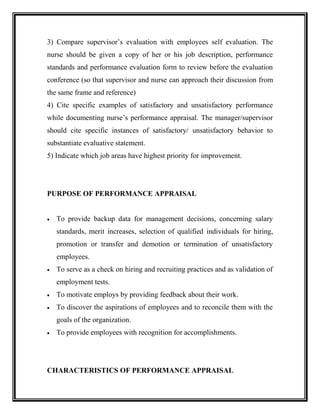 3) Compare supervisor’s evaluation with employees self evaluation. The
nurse should be given a copy of her or his job description, performance
standards and performance evaluation form to review before the evaluation
conference (so that supervisor and nurse can approach their discussion from
the same frame and reference)
4) Cite specific examples of satisfactory and unsatisfactory performance
while documenting nurse’s performance appraisal. The manager/supervisor
should cite specific instances of satisfactory/ unsatisfactory behavior to
substantiate evaluative statement.
5) Indicate which job areas have highest priority for improvement.
PURPOSE OF PERFORMANCE APPRAISAL
 To provide backup data for management decisions, concerning salary
standards, merit increases, selection of qualified individuals for hiring,
promotion or transfer and demotion or termination of unsatisfactory
employees.
 To serve as a check on hiring and recruiting practices and as validation of
employment tests.
 To motivate employs by providing feedback about their work.
 To discover the aspirations of employees and to reconcile them with the
goals of the organization.
 To provide employees with recognition for accomplishments.
CHARACTERISTICS OF PERFORMANCE APPRAISAL
 