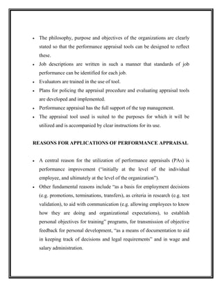  The philosophy, purpose and objectives of the organizations are clearly
stated so that the performance appraisal tools can be designed to reflect
these.
 Job descriptions are written in such a manner that standards of job
performance can be identified for each job.
 Evaluators are trained in the use of tool.
 Plans for policing the appraisal procedure and evaluating appraisal tools
are developed and implemented.
 Performance appraisal has the full support of the top management.
 The appraisal tool used is suited to the purposes for which it will be
utilized and is accompanied by clear instructions for its use.
REASONS FOR APPLICATIONS OF PERFORMANCE APPRAISAL
 A central reason for the utilization of performance appraisals (PAs) is
performance improvement (“initially at the level of the individual
employee, and ultimately at the level of the organization”).
 Other fundamental reasons include “as a basis for employment decisions
(e.g. promotions, terminations, transfers), as criteria in research (e.g. test
validation), to aid with communication (e.g. allowing employees to know
how they are doing and organizational expectations), to establish
personal objectives for training” programs, for transmission of objective
feedback for personal development, “as a means of documentation to aid
in keeping track of decisions and legal requirements” and in wage and
salary administration.
 