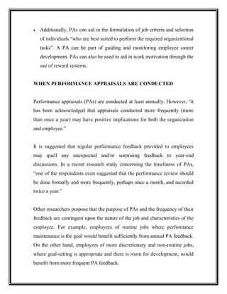  Additionally, PAs can aid in the formulation of job criteria and selection
of individuals “who are best suited to perform the required organizational
tasks”. A PA can be part of guiding and monitoring employee career
development. PAs can also be used to aid in work motivation through the
use of reward systems.
WHEN PERFORMANCE APPRAISALS ARE CONDUCTED
Performance appraisals (PAs) are conducted at least annually. However, “it
has been acknowledged that appraisals conducted more frequently (more
than once a year) may have positive implications for both the organization
and employee.”
It is suggested that regular performance feedback provided to employees
may quell any unexpected and/or surprising feedback to year-end
discussions. In a recent research study concerning the timeliness of PAs,
“one of the respondents even suggested that the performance review should
be done formally and more frequently, perhaps once a month, and recorded
twice a year.”
Other researchers propose that the purpose of PAs and the frequency of their
feedback are contingent upon the nature of the job and characteristics of the
employee. For example, employees of routine jobs where performance
maintenance is the goal would benefit sufficiently from annual PA feedback.
On the other hand, employees of more discretionary and non-routine jobs,
where goal-setting is appropriate and there is room for development, would
benefit from more frequent PA feedback.
 