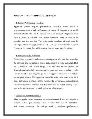 PROCESS OF PERFORMANCE APPRAISAL
1. Establish Performance Standards
Appraisal systems require performance standards, which serve as
benchmarks against which performance is measured. In order to be useful,
standards should relate to the desired results of each job. Appraisals must
have a clear- cut criteria. Performance standards must be both to the
appraiser and the appraise. The performance standards of goals must be
developed after a thorough analysis of the job. Goals must be written down.
They must be measurable within certain time and cost considerations.
2. Communicate the Standards
Performance appraisal involves attract two parties; the appraiser who does
the appraisal and the appraise whose performance is being evaluated. Both
are expected to do certain things. The appraiser should prepare job
descriptions clearly, help appraise set his goals and targets; analysis results
objectively; offer coaching and guidance to appraise whenever required and
reward good results. The appraiser should be very clear about what he is
doing and why he is doing. For this purpose, the performance standards must
be communicated to appraise and their reactions are noted initially. These
standards must be revised or modified as and when required.
3. Measure Actual Performance
After the performance standards are set and accepted, the next step is to
measure actual performance. This requires the use of dependable
performance measures, the ratings used to evaluate performance.
 