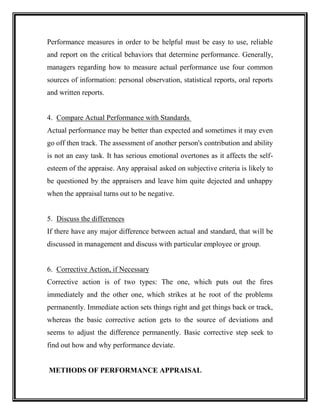 Performance measures in order to be helpful must be easy to use, reliable
and report on the critical behaviors that determine performance. Generally,
managers regarding how to measure actual performance use four common
sources of information: personal observation, statistical reports, oral reports
and written reports.
4. Compare Actual Performance with Standards
Actual performance may be better than expected and sometimes it may even
go off then track. The assessment of another person's contribution and ability
is not an easy task. It has serious emotional overtones as it affects the self-
esteem of the appraise. Any appraisal asked on subjective criteria is likely to
be questioned by the appraisers and leave him quite dejected and unhappy
when the appraisal turns out to be negative.
5. Discuss the differences
If there have any major difference between actual and standard, that will be
discussed in management and discuss with particular employee or group.
6. Corrective Action, if Necessary
Corrective action is of two types: The one, which puts out the fires
immediately and the other one, which strikes at he root of the problems
permanently. Immediate action sets things right and get things back or track,
whereas the basic corrective action gets to the source of deviations and
seems to adjust the difference permanently. Basic corrective step seek to
find out how and why performance deviate.
METHODS OF PERFORMANCE APPRAISAL
 