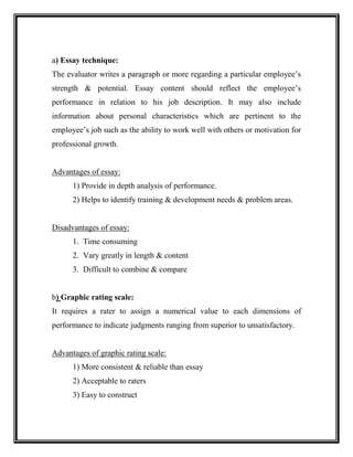 a) Essay technique:
The evaluator writes a paragraph or more regarding a particular employee’s
strength & potential. Essay content should reflect the employee’s
performance in relation to his job description. It may also include
information about personal characteristics which are pertinent to the
employee’s job such as the ability to work well with others or motivation for
professional growth.
Advantages of essay:
1) Provide in depth analysis of performance.
2) Helps to identify training & development needs & problem areas.
Disadvantages of essay:
1. Time consuming
2. Vary greatly in length & content
3. Difficult to combine & compare
b) Graphic rating scale:
It requires a rater to assign a numerical value to each dimensions of
performance to indicate judgments ranging from superior to unsatisfactory.
Advantages of graphic rating scale:
1) More consistent & reliable than essay
2) Acceptable to raters
3) Easy to construct
 