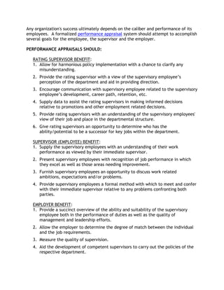 Any organization's success ultimately depends on the caliber and performance of its
employees. A formalized performance appraisal system should attempt to accomplish
several goals for the employee, the supervisor and the employer.

PERFORMANCE APPRAISALS SHOULD:

   RATING SUPERVISOR BENEFIT:
   1. Allow for harmonious policy implementation with a chance to clarify any
      misunderstanding.
   2. Provide the rating supervisor with a view of the supervisory employee’s
      perception of the department and aid in providing direction.
   3. Encourage communication with supervisory employee related to the supervisory
      employee’s development, career path, retention, etc.
   4. Supply data to assist the rating supervisors in making informed decisions
      relative to promotions and other employment related decisions.
   5. Provide rating supervisors with an understanding of the supervisory employees'
      view of their job and place in the departmental structure.
   6. Give rating supervisors an opportunity to determine who has the
      ability/potential to be a successor for key jobs within the department.

   SUPERVISOR (EMPLOYEE) BENEFIT:
   1. Supply the supervisory employees with an understanding of their work
      performance as viewed by their immediate supervisor.
   2. Present supervisory employees with recognition of job performance in which
      they excel as well as those areas needing improvement.
   3. Furnish supervisory employees an opportunity to discuss work related
      ambitions, expectations and/or problems.
   4. Provide supervisory employees a formal method with which to meet and confer
      with their immediate supervisor relative to any problems confronting both
      parties.

   EMPLOYER BENEFIT:
   1. Provide a succinct overview of the ability and suitability of the supervisory
      employee both in the performance of duties as well as the quality of
      management and leadership efforts.
   2. Allow the employer to determine the degree of match between the individual
      and the job requirements.
   3. Measure the quality of supervision.
   4. Aid the development of competent supervisors to carry out the policies of the
      respective department.
 