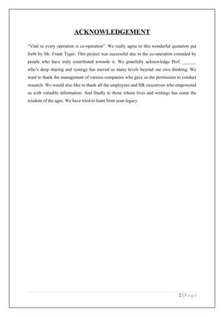 ACKNOWLEDGEMENT
“Vital to every operation is co-operation”. We really agree to this wonderful quotation put
forth by Mr. Frank Tyger. This project was successful due to the co-operation extended by
people who have truly contributed towards it. We gratefully acknowledge Prof. ______
who’s deep sharing and synergy has moved us many levels beyond our own thinking. We
want to thank the management of various companies who gave us the permission to conduct
research. We would also like to thank all the employees and HR executives who empowered
us with valuable information. And finally to those whose lives and writings has come the
wisdom of the ages. We have tried to learn from your legacy.

2|Page

 
