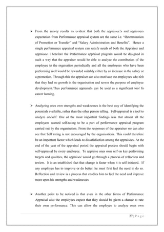  From the survey results its evident that both the appraisee’s and appraisers
expectation from Performance appraisal system are the same i.e. “Determination
of Promotion or Transfer” and “Salary Administration and Benefits”. Hence a
single performance appraisal system can satisfy needs of both the Appraiser and
appraisee. Therefore the Performance appraisal program would be designed in
such a way that the appraiser would be able to analyse the contribution of the
employee to the orgaisation periodically and all the employees who have been
performing well would be rewarded suitably either by an increase in the salary or
a promotion. Through this the appraiser can also motivate the employees who felt
that they had no growth in the organisation and serves the purpose of employee
development.Thus performance appraisals can be used as a significant tool fo
career lanning.
 Analyzing ones own strengths and weaknesses is the best way of identifying the
potentials available, rather than the other person telling. Self-appraisal is a tool to
analyze oneself. One of the most important findings was that almost all the
employees wanted self-rating to be a part of performance appraisal program
carried out by the organisation. From the responses of the appraiser we can also
see that Self rating is not encouraged by the organisations. This could therefore
be an important factor which leads to dissatisfaction among the appraisees. At the
end of the year of the appraisal period the appraisal process should begin with
self-appraisal by every employee. To appraise ones own self on key performing
targets and qualities, the appraisee would go through a process of reflection and
review. It is an established fact that change is faster when it is self initiated. If
any employee has to improve or do better, he must first feel the need to do so.
Reflection and review is a process that enables him to feel the need and improve
more upon his strengths and weaknesses

 Another point to be noticed is that even in the other forms of Performance
Appraisal also the employees expect that they should be given a chance to rate
their own performance. This can allow the employee to analyze ones own
27 | P a g e

 