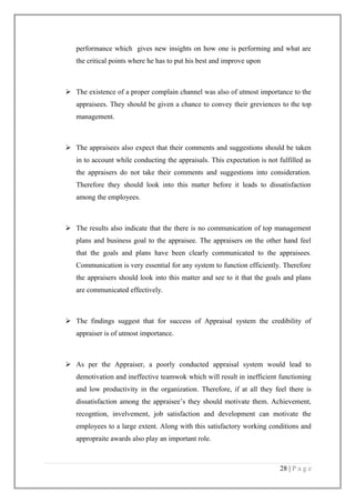 performance which gives new insights on how one is performing and what are
the critical points where he has to put his best and improve upon

 The existence of a proper complain channel was also of utmost importance to the
appraisees. They should be given a chance to convey their greviences to the top
management.

 The appraisees also expect that their comments and suggestions should be taken
in to account while conducting the appraisals. This expectation is not fulfilled as
the appraisers do not take their comments and suggestions into consideration.
Therefore they should look into this matter before it leads to dissatisfaction
among the employees.

 The results also indicate that the there is no communication of top management
plans and business goal to the appraisee. The appraisers on the other hand feel
that the goals and plans have been clearly communicated to the appraisees.
Communication is very essential for any system to function efficiently. Therefore
the appraisers should look into this matter and see to it that the goals and plans
are communicated effectively.

 The findings suggest that for success of Appraisal system the credibility of
appraiser is of utmost importance.

 As per the Appraiser, a poorly conducted appraisal system would lead to
demotivation and ineffective teamwok which will result in inefficient functioning
and low productivity in the organization. Therefore, if at all they feel there is
dissatisfaction among the appraisee’s they should motivate them. Achievement,
recogntion, invelvement, job satisfaction and development can motivate the
employees to a large extent. Along with this satisfactory working conditions and
appropraite awards also play an important role.

28 | P a g e

 