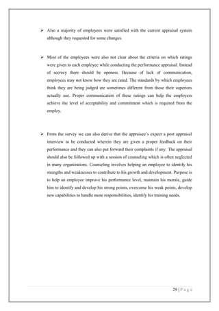  Also a majority of employees were satisfied with the current appraisal system
although they requested for some changes.

 Most of the employees were also not clear about the criteria on which ratings
were given to each employee while conducting the performance appraisal. Instead
of secrecy there should be openess. Because of lack of communication,
employees may not know how they are rated. The standards by which employees
think they are being judged are sometimes different from those their superiors
actually use. Proper communication of these ratings can help the employers
achieve the level of acceptability and commitment which is required from the
employ.

 From the survey we can also derive that the appraisee’s expect a post appraisal
interview to be conducted wherein they are given a proper feedback on their
performance and they can also put forward their complaints if any. The appraisal
should also be followed up with a session of counseling which is often neglected
in many organizations. Counseling involves helping an employee to identify his
strengths and weaknesses to contribute to his growth and development. Purpose is
to help an employee improve his performance level, maintain his morale, guide
him to identify and develop his strong points, overcome his weak points, develop
new capabilities to handle more responsibilities, identify his training needs.

29 | P a g e

 