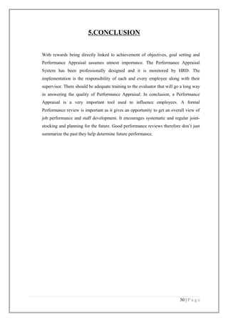 5.CONCLUSION
With rewards being directly linked to achievement of objectives, goal setting and
Performance Appraisal assumes utmost importance. The Performance Appraisal
System has been professionally designed and it is monitored by HRD. The
implementation is the responsibility of each and every employee along with their
supervisor. There should be adequate training to the evaluator that will go a long way
in answering the quality of Performance Appraisal. In conclusion, a Performance
Appraisal is a very important tool used to influence employees. A formal
Performance review is important as it gives an opportunity to get an overall view of
job performance and staff development. It encourages systematic and regular jointstocking and planning for the future. Good performance reviews therefore don’t just
summarize the past they help determine future performance.

30 | P a g e

 